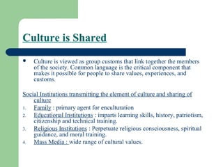 Culture is Shared
   Culture is viewed as group customs that link together the members
    of the society. Common language is the critical component that
    makes it possible for people to share values, experiences, and
    customs.

Social Institutions transmitting the element of culture and sharing of
    culture
1.  Family : primary agent for enculturation
2.  Educational Institutions : imparts learning skills, history, patriotism,
    citizenship and technical training.
3.  Religious Institutions : Perpetuate religious consciousness, spiritual
    guidance, and moral training.
4.  Mass Media : wide range of cultural values.
 