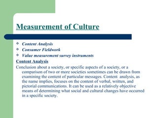 Measurement of Culture
 Content Analysis
 Consumer Fieldwork
 Value measurement survey instruments

Content Analysis
Conclusion about a society, or specific aspects of a society, or a
  comparison of two or more societies sometimes can be drawn from
  examining the content of particular messages. Content analysis, as
  the name implies, focuses on the content of verbal, written, and
  pictorial communications. It can be used as a relatively objective
  means of determining what social and cultural changes have occurred
  in a specific society.
 