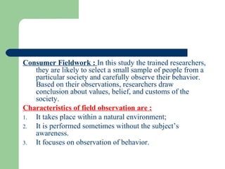 Consumer Fieldwork : In this study the trained researchers,
   they are likely to select a small sample of people from a
   particular society and carefully observe their behavior.
   Based on their observations, researchers draw
   conclusion about values, belief, and customs of the
   society.
Characteristics of field observation are :
1. It takes place within a natural environment;
2. It is performed sometimes without the subject’s
   awareness.
3. It focuses on observation of behavior.
 