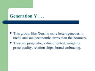 Generation Y . . .


 This group, like Xers, is more heterogeneous in
  racial and socioeconomic terms than the boomers.
 They are pragmatic, value oriented, weighing
  price quality, relation ships, brand embracing.
 