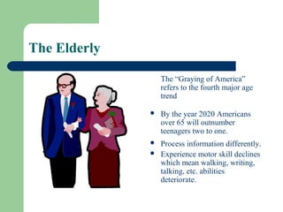 The Elderly

                  The “Graying of America”
                  refers to the fourth major age
                  trend

                 By the year 2020 Americans
                  over 65 will outnumber
                  teenagers two to one.
                 Process information differently.
                 Experience motor skill declines
                  which mean walking, writing,
                  talking, etc. abilities
                  deteriorate.
 
