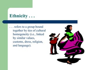 Ethnicity . . .

. . . refers to a group bound
    together by ties of cultural
    homogeneity (i.e., linked
    by similar values,
    customs, dress, religion,
    and language).
 