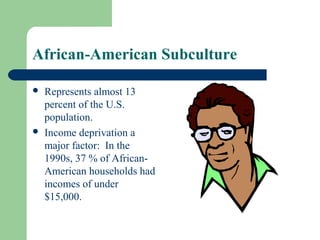 African-American Subculture

   Represents almost 13
    percent of the U.S.
    population.
   Income deprivation a
    major factor: In the
    1990s, 37 % of African-
    American households had
    incomes of under
    $15,000.
 