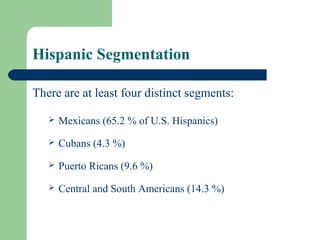Hispanic Segmentation

There are at least four distinct segments:

      Mexicans (65.2 % of U.S. Hispanics)
      Cubans (4.3 %)
      Puerto Ricans (9.6 %)
      Central and South Americans (14.3 %)
 