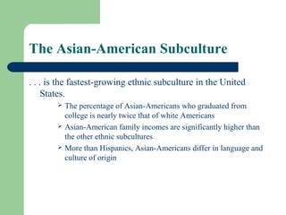 The Asian-American Subculture

. . . is the fastest-growing ethnic subculture in the United
     States.
          The percentage of Asian-Americans who graduated from
           college is nearly twice that of white Americans
          Asian-American family incomes are significantly higher than
           the other ethnic subcultures
          More than Hispanics, Asian-Americans differ in language and
           culture of origin
 