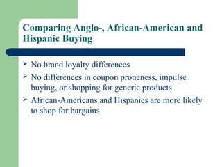 Comparing Anglo-, African-American and
Hispanic Buying

   No brand loyalty differences
   No differences in coupon proneness, impulse
    buying, or shopping for generic products
   African-Americans and Hispanics are more likely
    to shop for bargains
 