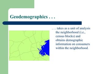 Geodemographics . . .

                   . . . takes as a unit of analysis
                        the neighborhood (i.e.,
                        census blocks) and
                        obtains demographic
                        information on consumers
                        within the neighborhood.
 