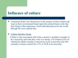 Influence of culture
   Consumers both view themselves in the context of their culture and
    react to their environment based upon the cultural frame work that
    they bring to that experience. Each individual perceives the world
    through his own cultural lens.

    Culture Satisfies Needs
    Culture is also associated with what a society’s members consider to
     be a necessity and what they view as a luxury. For instance,55% of
     Americans adults consider a microwave to be a necessity and 36%
     consider a remote control for a TV or VCR to be necessity.
 