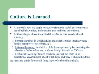Culture is Learned
 At an early age, we begin to acquire from our social environment a
  set of beliefs, values, and customs that make up our culture.
 Anthropologists have identified three distinct forms of cultural
  learning:
 1. Formal learning: in which adults and older siblings teach a young
  family member “How to behave”;
 2. Informal learning: in which a child learns primarily by imitating the
  behavior of selected others, such as family, friends, or TV stars.
 3. Technical Learning: Which teachers instruct the child in an
  educational environment about what, how and why it should be done.
Advertising can influence all three types of cultural learning's.
 