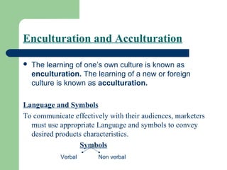 Enculturation and Acculturation

   The learning of one’s own culture is known as
    enculturation. The learning of a new or foreign
    culture is known as acculturation.

Language and Symbols
To communicate effectively with their audiences, marketers
  must use appropriate Language and symbols to convey
  desired products characteristics.
                 Symbols
            Verbal      Non verbal
 