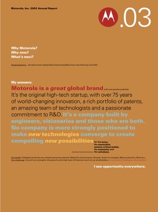 Motorola, Inc. 2003 Annual Report




Why Motorola?
Why now?
What’s next?

Good questions
     questions…the same ones I asked before becoming Motorola’s new Chairman and CEO.




My answers:

Motorola is a great global brand                                                                        with even greater potential.


It’s the original high-tech startup, with over 75 years
of world-changing innovation, a rich portfolio of patents,
an amazing team of technologists and a passionate
commitment to R&D. It’s a company built by
engineers, visionaries and those who are both.
No company is more strongly positioned to
make new technologies converge to create
compelling new possibilities                                                                   for the home,
                                                                                               the automobile,
                                                                                               mission-critical mobile,
                                                                                               the enterprise and
                                                                                                   enterprise,
                                                                                               the cell phone
                                                                                                        phone.
                                                                the device formerly known as


Our belief: Intelligent products can unleash personal potential. Make the world smarter. Simpler. Easier to navigate. More productive. More fun.
Our challenge Convert our strengths into growth and a high level of financial return to our stockholders. In our world of Intelligence Everywhere™
    challenge:                                                                                                                                   …


                                                                                               I see opportunity everywhere.
 