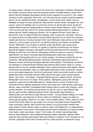 11
тоо амьд vлдсэн тэднээс нэг их илvvгvйг vзээд, бvр ч дошгирон тулалдаж, Мазаалайн
дvvгvvрийн чулуунд шилэн хvзvvгээ цохиулан унасан том Шар махчин, ухаан сэхээ
ороод, бяртай гараараа Залуудайн сvхний ишээс шаравтал нь шvvртэл, гэнэт хадан
хонгилын зvгээс шурдхийх чимээ гарч, тэр том шар махчны суганд vзvvртэй шувууны
өдтэй, нэг урт нарийн юм бараг тэр өдөндөө тултал шигдэн орж, нөгөө vзvvр нь
бөөрөөр нь чулуун vзvvрээ цухуйлгав. Шар махчин алдлан ойчиж, Залуудай тэр сум
шуугин ирсэн зvг харваас эцэг нь хонгилын зvгээс нэг матгар мод татан, өдтэй урт
нарийн бяцхан жад шиг юмаар дайсныг холоос унаган айсуй. Махчин ч гэсэн Чонос ч
гэсэн тэр vес нум сум vзээгvй тул холоос харваж байгаа Шонхолойн зvг дайрсан
гурван махчин төдхөн харвуулан ойчоод, тоо нь цөөрсөн боловч тулах зориг нь
мохсонгvй. Yхэх нь зайлшгvй болсноо мэдээд, улам ч ширvvлэн тулалдав. Чоносын
хvч давуу болсон тул Шар махчин зугтаан зайлах аргагvй нэг нэг чоностой тулалдан,
зарим шар махчныг хошоод хошоод Чонос ээрэн байлдаж, Шар махчин зугтан зайлж
чадахгvй, гагцхvv амиа сул өгөлгvй, нэг дайсныг дэрлэн унах юмсан гэж улайран
тулжээ. Мазаалай нvvр хэнхдэг нь дайсны улаан цус болж, гуяа сvхэнд хальт
цавчуулавч, шархаа огт тоохгvй, зvс царай нь учиргvй сvртэй болоод нэг бvдvvн
махчинтай гардан ноцолдож, Залуудай нэг балтгар Шар махчинтай сvхдэлцэж,
бяраар тэр балтгар илvv боловч Залуудайн сvхийн иш арай урт, махчны сvхийн иш
арай богино тул тэнцvv тулалдаж байтлаа Мазаалайн эсэргvvцэл, махчин
санамсаргvй Залуудайд ойртсон тул сvхээр ширвэн, тэр махчны хөлийн булчин тас
цохисонд , Мазаалай дайснаа даран, ойчингуут Залуудайн эсэргvvцэл махчны
борвиос шvvрэн унагасанд Залуудай дайснаа цохин даржээ. Тулалдаанд хэн дийлж,
хэн дийлдэх нь илэрхий болсон боловч Шар махчны амьд vлдсэн хэдэн нь галзуу
догшин болсон юм шиг урхиран байлдаж, галын гэрэлд шуухинан амьсгаадаж, сөөнгө
хоолойгоор хашгиралдан, жад, сvх, мөргөлдөх цавчилдах чимээ vргэлжилж, унасан
нэг нь цус нөжөө цувруулан тэсгэлгvй хорссондоо Чонос эрцvvлийн хөлий нь гартаа
дайралдсан мод чулуугаар цохиулж байв. Шонхолой хэдэн сумаа унасан дайсны
биеэс суга татан тvvж аваад , тулалдаж байгаа махчныг харван унагаж, эхэлсэнд
Мазаалайн том сvх лvс лvс бууж, Чонос дайчны байлдааны уриа улам чангаар
дуурьсаж, удалгvй сvvлчийн Шар махчин , Ихэрэс Бухын сvхэнд толгойгоо хага
цохиулан ойчлоо. Дайсан дарагдаж гагцхvv хvнд шарх олж, газар унасан хэдэн Шар
махчин амьд vлдсэнийг тулалдаанд халж хорссон эрцvvл цохин алж гvйцээд , хагас
цагийн өмнөхөн их тvvдгийн дэргэд хэвтэх нь хэвтэж, суух нь сууж байсан Шар
махчин цөм алагджээ. Дайснаа дарсан Чонос, Шонхолойг амьд гарсанд нь
баярлацгаан, цус нөж болсон Шар махчны хvvрийг тvvдгээс баахан зайдуу нэг газар
чирч аваачаад, зэр зэмсэгээс нь бvтэн vлдсэн сvх бороохой, жадны нь зарим нь
галын дэргэд хурааж, зарим нэг нь шарх олсон нөхдөө сувилж, Чонос дайчны vхсэн
хvнийг бvртгэвээс хоёр хvн амь алдаж, нэг хvн маш хvнд шарх олжээ. Поодой бөө
шарх ологсодыг сувилж, аман дотроо юм шивнэн, нэг уутан дотроос эмийн навч
vдэш амжиж тvvснээ гаргаж, шарх нь дээр нь тавин, өвс жийрэглэж, нэг Шар махчны
сармай дээлийг зvсэж ороов. Тулалдаанд халсан эрцvvл дэргэдэх нэг горхины усаар
нvvр гараа угааж сэрvvцээд, тvvдэгт тvлээ нэмж, гал тойрон сууцгаагаад Шар
махчны идэж бараагvй, тураг гөрөөсний махнаас эвдэж шарцгаан, дайсны биеэс
хураасан сав саалийн дунд хэдэн гавал аяга байсныг сонирхон vзтэл, Поодой нэг тос
шингэж, шарласан гавал аягыг гартаа эргvvлж, гадна дотроос нь ажигрлан vзээд,
 