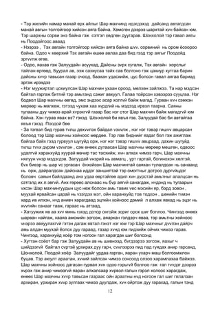 12
- Тэр жилийн намар манай өрх айлыг Шар махчинд идэгдэхэд дайсанд автагдсан
манай авгын толгойгоор хийсэн аяга байна. Хөмсгөн дээрээ шархтай хvн байсан юм.
Тэр шархны сорви энэ байна гэж сэтгэл хөдлөн дуугарав. Шонхолой тэр гавал аягы
нь Поодойгоос аваад
- Нээрээ , Тэх авгайн толгойгоор хийсэн аяга байна шvv. сорвиний нь ором ёсоороо
байна. Одоо ч хөөрхий Тэх авгайн өшөө авлаа даа бид гээд тэр аягыг Поодойд
эргvvлж өгөв.
- Одоо, яахав гэж Залуудайн асуухад, Дайсны зvрх сугалж, Тэх авгайн хорслыг
тайлан өргөөд, Буурал ав, ээж сахиусаа тайх сав болгоно гэж цахиур хутгаа барин
дайсны хvvр тавьсан газар очоод, баахан удасхийж, цус болсон гавал аягаа бариад
эргэж ирэхдээ
- Нэг муужиртал цохиулсан Шар махчин ухаан ороод, мөлхөн зайлжээ. Та нар мэдсэн
байтал гаргаж битгий тэр амьтанд сэжиг авхуул. Галаа тойрсон хэвээрээ сууцгаа. Нэг
бодвол Шар махчны өвгөд, эмс эндээс асар холгvй байж магад. Гурван хvн сэмхэн
мөрөөр нь мөлхөж, гэтээд чухам хаа хvрдгий нь мэдээд ирвэл таарна. Саяны
тулааны дуу чимээ арай хvрэхгvй газар бас нэг отог Шар махчин байж магадгvй юм
байна. Хэн гурав явах вэ? гэхэд Шонхолой би явъя гэв. Залуудай бас би автайгаа
явъя гэхэд Поодой бөө
- За тэгвэл бид гурав тvлш дөхvvлэх байдал vзvvлж , нэг нэг тэвэр гишvv авцарсан
болоод тэр Шар махчны хойноос мөрдөе. Тэр лав биднийг яадаг бол гэж ажиглаж
байгаа байх гээд гурвуул шугуйд орж, нэг нэг тэвэр гишvv авцраад, дахин шугуйд
тvлш тvvх дvрэм vзvvлэн , сэм өнөөх дутаасан Шар махчны мөрөөр мөшгөн, одвоос
удалгvй харанхуйд хуурай мөчир тас тасхийж, хvн алхах чимээ гарч, Шар махчны
нялуун vнэр мэдэгдэв. Залуудай vнэрий нь авмагц , урт гартай, богинохон хөлтэй,
бvх биеэр нь шар vс ургасан ёнхойсон Шар махчинтай саяхан тулалдсан нь санаанд
нь орж, дайралдсан дайснаа иддэг заншилтай тэр омогтныг дотроо дургvйцдэг
боловч саяын байлдаанд анх удаа өөртэйгөө адил хvн дvрстэй амьтныг алалцсан нь
сэтгэлд их л эвгvй. Анх гөрөөс алснаас нь бvр аягvй санагдаж, нvдэнд нь тугаарын
vхсэн Шар махчингуудын цус нөж болсон амь тавих vес мэсийн яр, бэрд зовон ,
муухай ярвайсан царай нь vзэгдэх мэт, ойн харанхуйд тов тодхон , шөнийн тvмэн
хард ив илхэн, нvд анивч харагдаад эцгийн хойноос дэмий л алхаж явхад нь эцэг нь
хvvгийн санааг тааж, гараас нь атгаад,
- Хатуужиж яв аа хvv минь гэхэд дотор онгойж зориг орох шиг боллоо. Чингээд өнөөх
шарван найгаж, хааяа амсхийн зогсож, аяархан гэлдэрч яваа, тэр амьтны хойноос
vнэрээ авхуулахгvй гэтэн дагаж явтал гэнэт нэг юм тэр Шар махчныг дvvлэн дайрч
амь алдан муухай ёолох дуу гараад, газар хvнд юм пидхийж ойчих чимээ гарав.
Чингээд, харанхуйд хоёр том ногоон гал харагдах шиг болсонд
- Хутган соёот бар гэж Залуудайн ав нь шивнээд, бvгдээрээ зогсож, яахыг ч
шийдээгvй байтал сvртэй урхирах дуу гарч, сvvлээрээ пид пад гуядах анир гарсанд,
Шонхолой, Поодой хоёр Залуудайг урдаа гарган, яаран ухарч маш болгоомжлон
буцав. Тэр аюулт араатан, хvний зайлсан чимээ сонсоод олзоо харамлахаа байжээ.
Шар махчны хойноос дагасан гурван хvн одоо горьгvй боллоо гэж гал тvvдэг дээрээ
хvрэх гэж анир чимээгvй яаран алхалсаар хvрвэл галын гэрэл холоос харагдаж,
өнөөх Шар махчны хvvр тавьсан газраас ойн араатны нvд ногоон гал шиг гялалзан
архиран, урхиран хvvр зулгаах чимээ дуулдаж, хvн ойртож дуу гарахад, галын тэнд
 