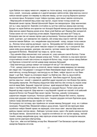 13
сууж байсан хvн хариу чимээ өгч, өөдөөс нь тосон ирсэнд хvvр дээр овооролдсон
чоно, нохой , чононцор, цөөвөр их л дургvй архиран зайлж өглөө. Шар махчны нэхvvл
хийсэн манай гурван хvн мөрөөр нь мөшгөж яваад, хутган шvдтэд бариулж орхихыг
нь vзсэнээ ярьж, бvгдээрээ тvvдэг тойрон суугаад, одоо яахыг зөвлөн хэлэлцлээ.
- Маргаашийн өглөөний өөд улаан нар гартал, эндээ галаа тvлээд хоноё гэж
Мазаалай санал гаргав. Манай Шонхолойг барих гэж овооролдсон Шар махчингаас
нэг нь ч амь гарсангvй. Хамгийн сvvлчийнх нь хутгган соёотын аманд орж саллаа.
Бусдыг нь идэж байгаа энэ араатан нэг ёсондоо бидний манаа догшин араатан буюу
Шөр махчин ирвэл бидэнд дохио өгнө. Идэх улай байгаа цагт бидэнд бас халдахгvй.
Галаа сахих нэг хvн vлдээгээд унтаж амрая. Харанхуйд хаа явах вэ? Гэхэд нь
бvгдээрээ зөв гэж нэг манаа гаргаж цөм унтацгаажээ. Чоносын дайчин эрс vvрийн
шөнө шувтарч, уул завсарлах vес сэрвээс, ойн агаар маш сэрvvн чийгтэй. Шөнө
ээлжлэн манаж байсан хvн, нөхдийнхөө сэрцгээсэнийг vзээд, галдаа тvлээ нэмсэн
нь , босоод галын дэргэд дулаацан суух нь Залуудайд жигтэй сайхан санагдлаа.
Шар махчны хvvр чирч урж шөнө тавьсан газрын зvг харваас, юу ч vзэгдэхгvй. Бас
шөнө нойр дунд архирах, уралдах, юм химлэх, зулгаах чимээ гарч байсан нь
дуулдахгvй болжээ. Мазаалай тэр газры нь эргэж vзээд,
- Урд шөнийн Шар махчингаас vнэг шинших яс, vхэр шинших сэвгvй боллоо. Галаа
манадаг ваар савы нь буцах замдаа усанд хая. Тэгвэл, хойноос нь энд ирэх махчин
чтvрvvчийнхээ хvнийг хаа очсоны нь мэдэхгvй болно гээд, тvvдэг галын захад байсан
нэг бургасан сvлжээтэй vнстэй шавар ваар заасанд Залуудай
- Шар махчингууд цахиур хавирч гал асаадаггvй юм уу? гэж гайхан асуулаа.
- Yгvй , цахиур хэрэглэх аргы нь олоогvй, явсан газраа шавар вааранд гал манаад
авч явдаг юм. Ганцаараан ч холддоггvй бөөн бөөнөөрөө явдаг амьтан. Зарим цагт
эмэгтэйчvvд, хvvхэд багацуул, настангууд нь нэг бөөн, чийрэг эрцvvл нь нэг бөөн
явдаг ч цаг бий. Чадал нь олноороо явдагт нь байгаа юм. Эмс нь эрцvvлийгээ
бараадасхийж бvлэг цvлгээр явдаг заншилтай . Бие биеэ иддэггvй. Бусад хоёр
хөлтөн амьтныг хэнийг ч хамаагvй, дийлбэл иддэг муухай улс гэж Ихэрэс Бух өвгөн,
Залуудайд хариулав. Энэ бидэнд хядуулсан Шар махчны эмс хvvхэд нь эндээс асар
холгvй яваа байх. Биднийг тэдэнтэй тулсныг арай мэдээгvй байх. Ан гөрөө хийж
яваа л гэж бодож байгаа байх. Энэ горхины ус уруудан буцъя. Тэгвэл усан дотор
бидний ор мөр vлдэхгvй. Шар махчин ч энд биднийг тэдний нэг хэсгийг vгvй хийснийг
мэдэхгvй болно гэж Поодой бөө санал гаргав. Чингээд, шөнийн тулалдаанд
шархатсан нөхдөө тvшилцэн, Чоносын дайчин эрсийн бяцхан баг хvмvvс, горхины
усанд орж уруудан нилээд яваад голд хvрч, тэндээс уруудан онгоцоо бургасан дунд
сойсон газар амсхийгээд өрх гэрийн зvг чиглэв.
Онгоцоороо гол гатлаад, өрх гэрийнхээ зvг алхаж явахад Залуудай хvvд их л сайхан
санагдаж, Поодой бөө, Мазаалай хоёрын дунд алхаж, тэдэнтэй юм ярилцаж яваа
эцгийнхээ чийрэг биеийг араас нв харахдаа, олон ахын хамт авыгаа Шар махчин
дайсны гараас салгаж авсан , байлдан тулснаа санан, одоо ч би эрийн насанд хvрлээ
гэж бодож явлаа. Шонхолой ав нь гэдэргээ хvvгийнхээ зvг нэг эргэж хараад, магнай
тэнийн, ахмад нөхдийнхөө дунд мөр зэрэгцэн алхаж яваа хvvгээ энхэрлэн мишээж,
гараа сунган дэргэдээ ойртуулаад,
- Эцэг хvн, ийм хvvтэй байхад зvгээр биз. Мазаалай? Гэж багаасаа сvрхий vерхдэг
нөхөртөө баярлан өгvvлэв.
 