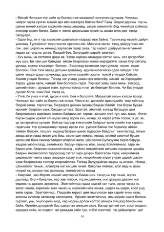 14
- Манай Чоносын нэг сайн эр болноо гэж мазаалай хvнгэнэн дуугарав. Чингээд,
чийрэг гараа сунган манай өрх айл хэвээрээ байгаа биз? Ганц Оодой дархны гэр нь
саяны миний хэлсэн хирисийн хөлд цөмрөөд, засаж амжилгvй, бид чинийхээ хойноос
өчигдөр одсон билээ. Одоо л өвгөн дархныхаа өрхий нь засаж өгнө дөө гэхэд
Залуудай,
- Одоо бид, яг л тэр хирисийн довтолсон газраар явж байна. Тэрvvхэнд намайг дайрч
унагаад, Туулайхvvг тэнд гишгэж орхисон юм. Мангина эмгэн тэнд дайруулсан юм
гэж , өвс шороо нь нөжинд харласан газар зааж, тэр хирист дайруулсан өглөөний
явдал сэтгэлд нь ургав. Поодой бөө, Залуудайн царайг ажиглан,
- Хvv минь, чи сэтгэлээ дарж яв. Yзсэн харсан юмандаа сэтгэл чинь хэт догдолбол
муу шvv. Би чам шиг байхдаа айсан баярласан юмаа мартдаггvй, санах бvр сэтгэлд
ургаад, хожим зvvдэлдэг болсон . Зvvдлээд өрхөөсөө гарч уулаар хэсэж явдаг
болсоон. Яаж тэгж яваад догшин араатанд идvvлчихээгvйгээ одоо гайхдаг. Нэг
шөнө модон дээр гарчихаад, дор минь хээрийн зэрлэг нохой улилдаж байсан.
Хожим унадаг болсон. Тэгээд нэг унаад ухаан орж өгөхгvйд, манай ав Хэрээдийн
Хэрээ удган залж, намайг бөө болгосон гэдэг. Тэрнээс хойш унах минь зогсоод,
шинийн есөн, дундын есөн, хуучны есөнд л нэг их бөөлдөг боллоо. Чи бас унадаг
дусдаг болж очих бий гэхэд нь,
- Yгvй, би унах ч vгvй, дусах ч vгvй. Бөө ч болохгvй, Мазаалай авгын хэлсэн ёсоор
Чоносын нэг сайн эр болно гэж инээв. Чингэтэл, дэнжийн өрхнvvдийн эмэгтэйчvvд
Оодой өвгөн тэргvvлэн, бvгдээрээ дайчин эрсийн бяцхан багийг тоо бvрэн буцаж
ирснийг баярлан vзэж, бахдан угтлаа. Эрэгтэй, эмэгтэй, хvvхэд багацуул цөм
баярлалдавч жаргасан зовсон байдлаа ил гаргах заншил vгvй тул, амь мэнд , бvтэн
бvрэн буцаж ирхийг vл мэдэх аянд одсон хvv, нөхөр, ах нараа угтан тосож, эцэг, эх,
vр эхнэртэйгээ уулзаж байгаа тэдгээр хvмvvсийн байдлыг өрнө зvгийн хvн харвал,
гадагшаа тvр зугаацахаар гараад ирсэн хvн уулзаж байна гэж бодмоор айван
тайван боловч, гагцхvv нvдэнд баярын шинж тодорсон байдлыг ажиглагсад, голын
захад загачлаад ирсэн улс биш, хэцvv шиг юманд яваад, олзтой омогтой буцаж
ирсэн юм байх гэмээр байдал илэрхий ажээ. Шонхолой Булжуухай эхдээ баруун
хацраа vнэсvvлээд, ээжийнхээ баруун гары нь илж, эхнэр Хойлгийнхоо гары нь
барин илж, баярлан инээмсэглэсэнд , хойлог нөхрийнхөө аяншиж зvдэрсэн царайд
баярын инээмсэглэл тодорсонд сэтгэл зvрх дvvрэн баясгалан төрж, нөхрийнхөө
шөрмөслөг чанга гарыг аяархан хариу илж, нөхрийнхөө хvрэн улаан царайг дахин
vзэж баярласнаа тvvгээр илэрхийллээ. Тэгээд Залуудайгаа хацры нь илжээ. Ноход ,
Шонхолойг таньж , ялангуяа нэг хөгшин гичий баярлан гийнаж, элэг өөд нь асан
нvvрий нь долоох гэж эрхлэхэд, толгойгий нь илээд
- Хөөрхий , энэ Марал намайг мартаагvй байна шvv гэхэд нь тэр гичий, нэрээ
дуулаад, бvр ч баярлан, нар зөв тойрон, vсрэн дэвхчиж, нэг цаашаа давхин, нэг
өөдөөс нь давхиж эрхэллээ. Эмэгтэйчvvд гадаа задгай гал тvлж, загас чанах нь
загас чанаж, хирисийн мах чанах нь хирисийн мах чанаж, шарах нь шарж, хоол унд
хийж гарав. Эрэгтэйчvvд , Поодойн хирист цөм гишгvvлсэн өрх гэрийг очин vзэж,
хоолны сvvлээр засахаар хэлэлцлээ. Өрхийн эмэгтэйчvvд, аль хэдийн шинэ багана,
сургааг, унь, гишгvvрийн мод, хар модны долон холтос авчирч гvйцээд байсан юм
байж. Өрхийн доторхийг бас цэвэрлэж амжсан ажээ. Балар эртний хvн, хоол олдвол,
идэхдээ сайн, эс олдвол өл даахдаа сайн тул, элбэг хоолтой vе дайралдсан цаг
 