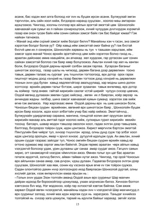 15
асанж, бас хэдэн жил алга болоод нэг хvн нь буцаж ирсэн асанж. Булжуухай эмгэн
тэргvvлэн, аль сайн хоол хийж, бvгдээрээ наранд сууцгаан , хоолоо маш амтархан
идэцгээжээ. Чингээд, хоолны сvvлээр өрх айлын эрэгтэй эмэгтэй цөм Шонхолойн
хавчаахай нум сумыг их л гайхан сонирхоцгоож, хvний чулуудах дvvгvvрдэж хvрэмгvй
газар юм онон тусаж байх ийм сонин сайхан зэмсэг байх гэж бас байдаг юмаа? Гэж
найхан тагнажээ.
- Манай энд ийм сvрхий зэмсэг хийж болдог билvv? Манайхны хэн ч гэсэн, энэ зэмсэг
хэрэглэж болдог болов уу? Ойр хавьд ийм зэмсэгтэй омог байна уу? гэж бvстэй
бvсгvй цөм их л сонирхож, Шонхолойн харвахы нь тун ч таашаан харцгааж, ийм
зэмсэг одоо манай Чонос өрхийн эрэгтэйчvvд цөм хийн хэрэглэх болно гэхэд нь ,
араатан дайснаас амиа хаацайлж, ан агнахад хөл хурдсаж, гар уртассан шиг сонин
сайхан зэмсэгтэй боллоо гэж баяр хөөр болцгоожээ. Амьтан хvний гар хөл нь хөнгөн
болж, бvгдээрээ Оодой дархны өрхийг сэлбэн засаж гарлаа. Хугарсан баганыг
шинэтгэж зоогоод, газар шалы нь чигжээд, дөрвөн багана дээр дөрвөлжин тооно
тавьж, дөрвөн талаас нь сургааг унь тvшvvлэн тогтоогоод, өрх дотор орох гарах
гишгvvрт модны доод vзvvрий нь газар бөхлөн тогтоож дээд vзvvрий нь дөрвөлжин
тоонын зvvн урд булан хавьд хөдлөхгvйгээр авалцуулаад, хар модны шинэ долон
холтсоор өрхийн дөрвөн талыг бvтээж, ширэг зузаалан тавьж өнгөлөөд, өрх дотор
нь хоймор талд өнөөх гайтай хирисийн сахлаг vстэй ширийг чулуун сvхээр цавчиж,
Оодой өвгөнд дулаахан зөөлөн гудас хийсэнд , өвгөн их л баярлан, хоёр эврээр нь
анчиндаа жадны гилбэр, шинэ зэвсэг хавчаахай нумын суманд хэрэглэх зэв хийж
өгнө гэж амлажээ. Нар жаргахаас өмнө Оодой дархны өрх нь шив шинэхэн болж,
Чоносын бяцхан суурин өрхийнхөн, өвгөний өрх шинэтгэсэн баяр , Шонхолойн буцаж
ирсэн баяр хосолж, идээ хоол элбэгтэйн учир бас найр хийжээ. Эмэгтэйчvvд ,
Булжуухайн удирдлагаар сараана, мангина, гоньдтой холин амт оруулсан загас
хирисийн махаар аль амттай гэдэг хоолоо хийж, сулхирын гурил хирисийн өөхийн
тосонд багсарч, шавар модон тэвшээр овоолон хоол, гадаа зvлгэн дээр тавьцгааж,
бэлтгээд, бvгдээрээ тойрон сууж, идэн цэнгэжээ. Хирист мөргvvлж бэртсэн эмэгтэй
Пянтуугийн бие чийрэг тул, хvнээр тvшvvлэн ирээд, олны дунд сууж тэр элбэг хоол
идэх цэнгэлд оролцон, ямар ч эрvvл хvнээс дутуугvй идэлцэж суув. Ан амьтан, хvний
оршин суудаг газраас зайлдаг тул, Чонос омгийн бяцхан суурин өрхийн хавьд ер
огтоно зурмаас өөр зэрлэг амьтан байхгvй. Элдэв гөрөөс араатан чөрх айлын хавьд
vзэгдэхгvй болсоор удаж, урин дулааны цаг санаа амар суудаг ажээ. Гагцхvv саяын
хирис, огт санамсаргvй vзэгдэж vймvvлсэн ажээ. Өмнөх голыг зун цаг бас араатан
гаталж ирдэггvй, зэлvvд бөглvv, айван тайван нутаг ажээ. Чингээд, тэр орой Чоносын
өрх айлынхан санаа амар, сав дvvрэн, vдэш дулаан. Гадаагаа бvгдээрээ зvлгэн дээр
сууцгааж, Шонхолойг хаа явж, сонин юу vзсэнээ ярьж өгнө vv гэж тойрон суужээ.
Садан олонтойгоо дахин нvvр золгосондоо ихэд баярласан Шонхолой дуртай, олны
хvслийг дагаж, vзэж өнгөрvvлсэн юмаа ярьсан нь :
- Голын зvvн урдах Эзэн толгойн аманд Оодой ахын өрх сууриныг Шар махчин
дайран идэхэд би бороохойгоор цохиулаад, ухаан алдчихсан билээ. Хичнээн болтол
хэвтсэнээ бvv мэд. Нэг мэдэхнээ, хоёр гар хvлээстэй хэвтэж байлаа. Сэм ажиж
харвал Оодой өвгөн чvзэгдэхгvй, манайхны хэдэн хvн ч vзэгдэхгvй Шар махчингууд л
өрх сууриныг эзлээд, хvний мах идэн жаргаж суух нь харагджээ. Таньдаг хvнийхээ
толгойгий нь сvхээр хага цохиулж, тархий нь идvvлж байхыг харахад эвгvйг хэлэх
 
