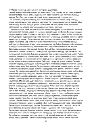 16
vv? Гэхэд сонсогчид махчныг их л зэвvvрхэн шуугилдав.
- Хvний махаар найрлаж цадаад, vхсэн махчнаа Эзэн толгойн энгэрт амы нь хvний
өөхөөр тостоод тавьж, олзны хэдэн хvнийг, идэж бараагvй мах vvрvvлэн туугаад
явахад, би ч бас , гар хvлээстэй, хvний өрөөл мах ачаастай туугдлаа шvv.
- Их уул давж, хоёр хоног яваад, бас нэг бvлэг махчинтай нийлж, найр хийхэд ,
олзны хоёр залуу алуулж, махчинд идvvллээ. Их уулын модон дундуур явахад, Шар
махчингууд модонд ургадаг улаан цоохор мөөг их тvvж, нөгөө бvлэг махчинтай
найрлахдаа тэр цоохор мөөгнөөсөө идэж, жигтэйхэн согтжээ.
- Согтохдоо яадаг байж вэ? гэж Поодойн сонирхон асуухад, согтохдоо vг их олонтой
сайхан зантай болоод, царай зvс нь улаан зээрд болдог юм билээ. Босоод явахдаа
шарваж туйвдаг тийм болчихдог юм билээ. Тэр шөнөдөө согтоод, их бөх унтсанд нь
би амьд vлдсэн хэдэн шарнуудынхаа хvлээсий нь тайлаад, цөмөөрөө орголоо. Оргож
яваад vvрээр алмаст баригдчихлаа. Унд хоол муутай яваад, хол зугтааж чадсангvй.
Дороо гvйцэгдлээ. Зэр зэмсэггvй оргож гарсан болохоор улаан гараар тулаад
дийлсэнгvй, баригдлаа. Алмас гэдэг сонин амьтан юм байна. Зарим отгийн эм алмас
эь зжндаа бvлэглэн нийлээд явдаг юм байна. Бид тийм нэгэн бvлэг эм алмаст
баригрдаж орхилоо. Хор хийхгvй боловч, биднийг бас тавих дургvй дагуулаад
урагшаа их цөлийн зvг явжээ. Хэл мэдэхгvй, буйлахаас өөр дуу гарч чадахгvй. Гал
гэж мэдэхгvй. Унхтахдаа, биднийг дундаа хавчаад унтдаг, хөдөлбөл сэрчихдэг. Гурав
хонохын даваан дээр Шар махчинд хөөгдөөд, сарын гэрэлд шөнөжин дутааж, vvрийн
гэгээ шарлахад нэг их уулын ам өгсөж, орой дээр нь гармагц, бөөн алмас дээр орж
ирлээ. Манай алмасуудын сандарсан байдлаар тэр уулын алмас, дайсан биднийг
хөөснийг мэдээд, шуугилдаж, чулуу мод шvvрэн тулахаар шийдсэн бололтой. Манай
хойноос хөөж яваа Шар махчны барааг хараад, дайсан гэж таньсан шинжтэй, шар vс
нь сөхийж, урхирцгаан, адуун чулууны ард нуугдацгаан, дайсны ойртохыг амдан
тослоо. Би ч хэдэн шарнуудтайгаа бас нэг нэг мод бариад , алмастайгаа нийлж, Шар
махчинтай тулахаар шийдлээ. Бидний хойноос хөөсөн Шар махчин амаад гараад
ирэхийн хамт, алмасууд урхиран дайрч, том том чулуугаар чулуудлаа. Хэдэн
махчин тэдний чулуунд цохиулж уналаа. Алмас баярлаж, дайран ороод, махчинтай
ноцолдлоо. Манай шарнууд ч зоригжиж , бороохойгоороо цохилон орлоо. Цочмог
дайруулсан махчин, хэдэн хvнээ хороолгоод , ухирч алмас гардан тулахдаа их
бяртай, шарх даахдаа сvрхий тул, ноцолдлоо. Алмас эмс ч мөн бяртай зоригтой
байж, том том чулуу шидлэн, сvрхий туллаа. Шарнуудын маань хоёр хvн, нэг том
махчинтай тулаад, , жаданд нь чичvvлж унаад доошоо чирvvллээ. Хойноос нь би
хэдэн алмастай гvйж, мөрөө жадлуулаад ойчиж , одоо л vхлээ гэж бодсон. Алмас
олон байсан төлөөдөө амь гарч, махчин уруудан дутаалаа. Тэгтэл алмас эргэж
ирээд, намайг vvрэн, бас нэг шархтсан шарнуудыг тvшин, уулынхаа орой дээр
гарлаа. Тэндээс алмастайгаа хамт , навч шарлаж, намар болтол явлаа. Амьд vлдсэн
ганц шарнууд маань , шарх нь эдгэрэвч, бие нь муудаад шар навчнаар нас элэгдээд
би ганцаараа алмасын дунд vлдлээ. Тэднээ орхиод явах гэхэд , надаас салдаггvй.
Шөнө болоход би цахиур хавирч гал тvлдэг. Тэд маань гал тvлж чадахгvй.
Дулаацахыг л мэддэг. Дагасан алмасаа цохиж унагаад оргох гэхэд, бас аминд минь
орсон амьтныг алах нь бас тусгvй шиг санагдаад, салъя гэхэд тавихгvй бас хэцvv.
Тэгэж байтал, намар их цөлд нэг хэсэг сvхтэй жадтай гөрөөчинтэй дайралдаад,
алмас маань зугатааж , би юу ч болсон өөртэйгөө төстэй хvнтэй нийлж vзнэ гэж
 