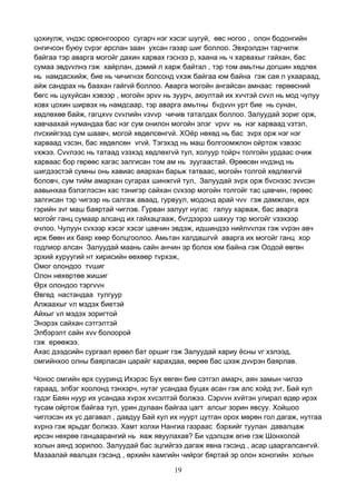 19
цохиулж, vндэс орвонгоороо сугарч нэг хэсэг шугуй, өвс ногоо , олон бодонгийн
онгичсон буюу сvрэг арслан заан ухсан газар шиг боллоо. Эвхрэлдэн тарчилж
байгаа тэр аварга могойг дахин харвах гэснээ р, хаана нь ч харвахыг гайхан, бас
сумаа эвдvvлнэ гэж хайрлан, дэмий л харж байтал , тэр том амьтны догшин хөдлөх
нь намдасхийж, бие нь чичигнэх болсонд vхэж байгаа юм байна гэж сая л ухаараад,
айж сандрах нь баахан гайгvй боллоо. Аварга могойн ангайсан амнаас гөрөөсний
бөгс нь цухуйсан хэвээр , могойн эрvv нь зуурч, аюултай их хvчтэй сvvл нь мод чулуу
ховх цохин ширвэх нь намдсаар, тэр аварга амьтны бvдvvн урт бие нь сунан,
хөдлөхөө байж, гагцхvv сvvлийн vзvvр чичив таталдах боллоо. Залуудай зориг орж,
хавчаахай нумандаа бас нэг сум онилон могойн элэг vрvv нь нэг харваад vзтэл,
лvсхийгээд сум шаавч, могой хөдөлсөнгvй. ХОёр нөхөд нь бас зvрх орж нэг нэг
харваад vзсэн, бас хөдөлсөн vгvй. Тэгэхэд нь маш болгоомжлон ойртож vзвээс
vхжээ. Сvvлээс нь татаад vзэхэд хөдлөхгvй тул, холуур тойрч толгойн урдаас очиж
харваас бор гөрөөс хагас залгисан том ам нь зуугаастай. Өрөөсөн нvдэнд нь
шигдээстэй сумны онь хавиас аяархан барьж татваас, могойн толгой хөдлөхгvй
боловч, сум тийм амархан сугарах шинжгvй тул, Залуудай зvрх орж бvснээс зvvсэн
аавынхаа бэлэглэсэн хас тэнигэр сайхан сvхээр могойн толгойг тас цавчин, гөрөөс
залгисан тэр чигээр нь салгаж аваад, гурвуул, модонд арай чvv гэж дамжлан, өрх
гэрийн зvг маш баяртай чиглэв. Гурван залууг нугас галуу харваж, бас аварга
могойг ганц сумаар алсанд их гайхацгааж, бvгдээрээ шахуу тэр могойг vзэхээр
очлоо. Чулуун сvхээр хэсэг хэсэг цавчин эвдэж, идшиндээ нийлvvлэх гэж vvрэн авч
ирж бөөн их баяр хөөр болцгоолоо. Амьтан халдашгvй аварга их могойг ганц хор
годлиор алсан Залуудай маань сайн анчин эр болох юм байна гэж Оодой өвгөн
эрхий хуруугий нт хирисийн өөхөөр тvрхэж,
Омог олондоо тvшиг
Олон нөхөртөө жишиг
Өрх олондоо тэргvvн
Өвгөд настандаа тулгуур
Алжаахыг vл мэдэх биетэй
Айхыг vл мэдэх зоригтой
Энэрэх сайхан сэтгэлтэй
Элбэрэлт сайн хvv болоорой
гэж ерөөжээ.
Ахас дээдсийн сургаал ерөөл бат оршиг гэж Залуудай хариу ёсны vг хэлээд,
омгийнхоо олны баярласан царайг харахдаа, өөрөө бас цээж дvvрэн баярлав.
Чонос омгийн өрх сууринд Ихэрэс Бух өвгөн бие сэтгэл амарч, аян замын чилээ
гараад, элбэг хоолонд тэнхэрч, нутаг усандаа буцах асан гэж алс хойд зvг, Бай кул
гэдэг Баян нуур их усандаа хvрэх хvсэлтэй болжээ. Сэрvvн хvйтэн улирал өдөр ирэх
тусам ойртож байгаа тул, урин дулаан байгаа цагт алсыг зорин явсуу. Хойшоо
чиглэсэн их ус дагавал , давдуу Бай кул их нуурт цутган орох мөрөн гол дагаж, нутгаа
хvрнэ гэж ярьдаг болжээ. Хамт холхи Нангиа газраас бэрхийг туулан давалцаж
ирсэн нөхрөө ганцаарангий нь яаж явуулахав? Би vдэлцэж өгнө гэж Шонхолой
холын аянд зорилоо. Залуудай бас эцгийгээ дагаж явна гэсэнд , асар цааргалсангvй.
Мазаалай явалцах гэсэнд , өрхийн хамгийн чийрэг бяртай эр олон хоногийн холын
 