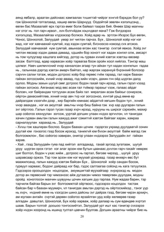 20
аянд явбалр, араатан дайснаас хамгаалах тvшигтэй чийрэг хvнгvй бэрхдэх бол уу?
гэж Шонхолой татгалзаад, хашир өвгөн Шарнууд Оодойтой зөвлөн хэлэлцсэнд ,
өвгөн бас Мазаалайг өрх гэртээ өмөг болж байвал таарах бий. Өнөөх Шар махчны
нэг отог нь гол гарч ирвэл , хvн бvлгvйдэж хэцvvдвэл яана? Гэж бvгдээрээ
хэлэлцээд, Мазаалайгаа vлдээхээр болжээ. Хойд өдөр нь эртлэн Ихэрэс Бух өвгөн,
Чонос, Шонхолой, Залуудай умар зvг чиглэн гарчээ. Бух , Шонхолой хоёр нэг нэг
жад, нэг нэг хавчаахай нумтай, хэд хэдэн сумтай, бvснээсээ нэжээд сvх агсжээ.
Залуудай хавчаахай нум сумтай, авынхаа өгсөн хас тэнигэр сvхтэй явжээ. Хойд зvг
чиглэн явсаар хэдэн даваа даваад, vдшийн бор хоногт нэг хадан хонгил олж, амсарт
нь том чулуугаар хашлага хийгээд, дотор нь гурван хvний хэвтэх хэвтэш өвсөөр
засаж бэлтгээд, өдөр харвасан хоёр тарвагаа боож оройн хоол хийлээ. Тэнгэр маш
цэлмэг. Навч шилмvvсний vнэр ханхалсан агаар тун айхан тул хадан хонгилын гадаа
нь , галынхаа дэргэд хэвтэн амарч байтал, нар жаргаж харанхуй бvрэнхий болсоор
сэрvvн салхи татаж, модон дотроос хоёр бор гөрөөс гvйж гараад, гал харж баахан
гайхан зогсосхийж, хvний vнэр аваад, год хийн vсэрч, дахин гvн ойд шурган далд
орлоо. Модны захын шугуй сөөг дотроос бодон гахай гарч ирээд, галын гэрэл vзээд
гайхан зогсжээ. Аяганаас мод өвс асаж гал тvймэр гарахыг vзэж, галаас айдаг
боловч, нэг байрандаа тогтуухан асаж байх гал мяралзан асаж байхыг сонирхож,
ойртон дөхөсхийтлөө, хvний vнэр авч тvр нэг зогссоноо, хvнтэй урьд өмнө ер
дайралдаж vзээгvйн дээр , хир баргийн юмнаас айдаггvй хөгшин бодон тул , хvний
vнэр авахдаа , нэг их аюултай амьтны vнэр биш байна гэж хvр хар дуугаран галын
зvг ойртлоо. Галын гэрэл тусах газар хvрч ирээд, нурууны нь ширхэг сэрюийн, махир
шар соёогоо хяхнуулан зогсож, ууртай догшин улаан нvдээ эргvvлэн, vл танигдах
хачин гурван амьтан галын хажууд ажиг сэжиггvй хэвтэж байгааг харан, хамраа
сарналзуулан харахад нь , Залуудай
- Хvvш гэж хашгиран бослоо. Бодон баахан цочиж гэдэргээ ухраад дуулдаагvй сонин
дуутай юм гонзогос гээд босож ирэхэд, танихгvй юм бvхэн аюултай байж магад гэж
болгоомжлон , бас соёогоо хавиран, онигор улаан нvдээрээ Залуудайн зvг гайхан
харав.
- Хай , гээд Залуудайн гуяа пад хийтэл алгадахад, гахай эргээд зугатааж, шугуй
уруу шурган орох гэтэл нэг алаг эрээн юм бутын цаанаас дvvлэн гарч гахайг нөмрөх
шиг болтол, бодон ч ухас хийж , дотроос нь гартал, бөгсөө чирээд, , шугуй уруу
шаравсаар оржээ. Тэр том эрээн юм нэг муухай урхираад газар өнхөрч өвс бут
маажилсанд, галын хажууд хэвтэж байсан Бух , Шонхолой хоёр сандан босож,
гурвуул харваас, бодонг дайраад нэг бар, гэдэс салтаагаа соёонд нь хага татуулжээ.
Гэдсээрээ орооцолдон ноцолдож, аюумшигтай муухайгаар хvрхрэхэд нь модон
дотор ан гөрөөсний тэр чимээнээс айж дутаасан чимээ төвөргөөн дуулдаж, модны
оройд хоноглосон махчин шувууны цочин хагших дуу гарлаа. Нум жадаа барин, тэр
тарчилж байгаа барын зvг болгоомжтой ойртвоос, гэдсээрээ ноцолдон тастаж
байсан бар ч баахан муужирч, vл танигдах амьтан дэргэд нь ойртосхийхэд , тэнэг уур
нь хvрч, нvдний өмнө нь vзэгдсэн шинэ дайсны зvг дайрах гээд, бөгсөө чирэн архирч,
ам юугаан ангайн сvртэй дөрвөн соёогоо ярзайлган урд хоёр хөлөөрөө газар
алгадан давштал, Шонхолой, Бух хоёр харваж, хоёр далаар нь сум өдөндөө хvртэл
шаав. Барын толгой доошоо тонгосхийтэл, Залуудай урт ишт хас тэнигэр сvхээрээ
хоёр нvдэн хооронд нь ишинд тултал цавчин буулгав. Догшин араатны чийрэг бие нь
 