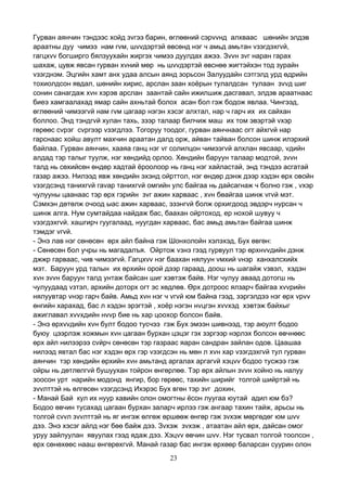 23
Гурван аянчин тэндээс хойд зvгээ барин, өглөөний сэрvvнд алхваас шөнийн элдэв
араатны дуу чимээ нам гvм, шvvдэртэй өвсөнд нэг ч амьд амьтан vзэгдэхгvй,
гагцхvv богширго бялзуухайн жиргэх чимээ дуулдах ажээ. Зvvн зvг наран гарах
шахаж, цувж явсан гурван хvний мөр нь шvvдэртэй өвснөө жигтэйхэн тод зурайн
vзэгднэм. Эцгийн хамт анх удаа алсын аянд зорьсон Залуудайн сэтгэлд урд өдрийн
тохиолдсон явдал, шөнийн хирис, арслан заан хоёрын тулалдсан тулаан зvvд шиг
сонин санагдаж хvн хэрэв арслан заантай сайн ижилшиж дасгавал, элдэв араатнаас
биеэ хамгаалахад ямар сайн ахньтай болох асан бол гэж бодож явлаа. Чингээд,
өглөөний чимээгvй нам гvм цагаар нэгэн хэсэг алхтал, нар ч гарч их их сайхан
боллоо. Энд тэндгvй хулан тахь, зээр талаар билчиж маш их том эвэртэй vхэр
гөрөөс сvрэг сvргээр vзэгдлээ. Тогоруу тоодог, гурван аянчнаас огт айхгvй нар
гарснаас хойш авулт махчин араатан далд орж, айван тайван болсон шинж илэрхий
байлаа. Гурван аянчин, хааяа ганц нэг vг солилцон чимээгvй алхлан явсаар, vдийн
алдад тэр талыг туулж, нэг хөндийд орлоо. Хөндийн баруун талаар модтой, зvvн
талд нь сөхийсөн өндөр хадтай ёроолоор нь ганц нэг хайластай, энд тэндээ асгатай
газар ажээ. Нилээд явж хөндийн эхэнд ойрттол, нэг өндөр дэнж дээр хэдэн өрх овойн
vзэгдсэнд танихгvй гаvар танихгvй омгийн улс байгаа нь дайсагнаж ч болно гэж , vхэр
чулууны цаанаас тэр өрх гэрийн зvг ажин харваас , хvн бөайгаа шинж vгvй мэт.
Сэмхэн дөтөлж очоод ыас ажин харваас, эзэнгvй болж орхигдоод эвдэрч нурсан ч
шинж алга. Нум сумтайдаа найдаж бас, баахан ойртоход, ер нохой шувуу ч
vзэгдэхгvй. хашгирч гуугалаад, нуугдан харваас, бас амьд амьтан байгаа шинж
тэмдэг vгvй.
- Энэ лав нэг сөнөсөн өрх айл байна гэж Шонхолойн хэлэхэд, Бух өвгөн:
- Сөнөсөн бол учры нь магадалъя. Ойртож vзнэ гээд гурвуул тэр өрхнvvдийн дэнж
джжр гарваас, чив чимээгvй. Гагцхvv нэг баахан нялуун vмхий vнэр ханхалсхийх
мэт. Баруун урд талын их өрхийн орой дээр гараад, доош нь шагайж vзвэл, хэдэн
хvн зvvн баруун талд унтаж байсан шиг хэвтэж байв. Нэг чулуу аваад дотогш нь
чулуудаад vзтэл, архийн доторх огт эс хөдлөв. Өрх дотроос ялзарч байгаа хvvрийн
нялуувтар vнэр гарч байв. Амьд хvн нэг ч vгvй юм байна гээд, зэргэлдээ нэг өрх vрvv
өнгийн харахад, бас л хэдэн эрэгтэй , хоёр нэгэн нvцгэн хvvхэд хэвтэж байхыг
ажиглавал хvvхдийн нvvр бие нь хар цоохор болсон байв.
- Энэ өрхvvдийн хvн булт бодоо тусчээ гэж Бух эмээн шивнээд, тэр аюулт бодоо
буюу цээрлэж хожмын хvн цагаан бурхан цэцэг гэх зэргээр нэрлэх болсон өвчнөөс
өрх айл нилээрээ сvйрч сөнөсөн тэр газраас яаран сандран зайлан одов. Цаашаа
нилээд явтал бас нэг хэдэн өрх гэр vзэгдсэн нь мөн л хvн хар vзэгдэхгvй тул гурван
аянчин тэр хөндийн өрхийн хvн амьтанд аргалах аргагvй хэцvv бодоо тусжээ гэж
ойры нь дөтлөлгvй бушуухан тойрон өнгөрлөө. Тэр өрх айлын зvvн хойно нь налуу
зоосон урт нарийн модонд янгир, бор гөрөөс, тахийн ширийг толгой шийртэй нь
зvvлттэй нь өлгөсөн vзэгдсэнд Ихэрэс Бух вгөн тэр зvг дохин,
- Манай Бай кул их нуур хавийн олон омогтны ёсон луугаа юутай адил юм бэ?
Бодоо өвчин тусахад цагаан бурхан заларч ирлээ гэж ангаар тахин тайж, арьсы нь
толгой сvvл зvvлттэй нь яг ингэж өлгөж өршөөж өнгөр гэж зvхэж мөргөдөг юм шvv
дээ. Энэ хэсэг айлд нэг бөө байж дээ. Зvхэж зvхэж , атаатан айл өрх, дайсан омог
уруу зайлуулан явуулах гээд ядаж дээ. Хэцvv өвчин шvv. Нэг тусвал толгой тоолсон ,
өрх сөнөхөөс нааш өнгөрөхгvй. Манай газар бас ингэж өрхөөр баларсан суурин олон
 