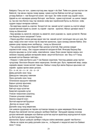 24
байдага. Ганц нэг хvн , хувиа хvртээд амь гардаг ч ёс бий. Тийм хvн дахиж хvртэх гэж
байхгvй. тэр өвчин гарсан газар ядаад хувиа хvртэж байгаа хvнтэй цуг суугаад,
унтаад байсан ч гэм болдоггvй сонин юм гэдэг. Би тийм хvнийг хэд хэдийг vзсэн.
Царай нь нэг насаараа цоохор болчдог юм билээ , хувиа хvртэсний нь шинж тэмдэг
нь тэр юм гэнэ билээ гээд тэр сөнөсөн хоёр өрх гэрийнхний булш нь болсон хоёр
суурин газрыг өнгөрсөн хойноо :
- Би мартаад нэрий нь нэрлэж болдоггvй гэж манай нутагт нэрээс нь хvртэл айдаг
сvрхий өвчний нэрий нь эзний нь нэрийг нэрлэж орхилоо. Маныг дагавал яана ?
гэхэд нь Шонхолой
- Бид өрхөөр нь ороогvй, юмнаас нь аваагvй, хоол унднаас нь идэж уугаагvй. Яалаа
гэж бидэнд нэхэн халдахав? Гэлээ.
- Нэрээ дуулбал нэхэж дагаад ирдэг юм гэж манай нутагт хэлэлцдэг юм шvv дээ. Би
харь газар олон жил тэнэж тэр ёс мартаж орхисноо, одоо санаад зовниж байна. Энэ
даваан дээр гараад өчин залбирсуу , гэхэд нь Шонхолой
- Тэр цоохор юмны эзэн биднийг бар цоохор гуталтай, бар цоохор саадаг
хоромсготойг vзээд , бас сvрдэж хамаагvй халдахгvй бий. Өчигдөр бидэнд бар
алуулж арьсаар нь гутал хийж, зэмсгийнхээ савыг бvрх санаа төрсөн маань энэ
сөнөсөн газраар дайран өнгөрхийн өмнө аюулгvй болгосон юм биш vv? Гэхэд
өьгөний сэтгэл баахан тайтгарч ,
- Нээрээ ч тийм юм билvv дээ ? гэж баахан зоригжив. Чингээд даваан дээр гартал
чулуугаар босгосон бяцхан овоо харагдлаа. Ангийн дал, буга, гөрөөсний эвэр, саарь
сармайн өөдөс тасам мэтийг тавьсан байхыг vзээд Бух өвгөн барсын арьснаас нэг
нарийн зурвас өргөж аман дотроо,
Сэ – э –эг, сэ – э – эг , сэ – э – эг
Дайд дэлхийн эзэн танд
Давшуулж тавьцанд тавинам
Орон дэлхийн эзэн танд
Олзноосоо оршуулж тавинам
Барын цоохор арьснаас
Барьсанд тань барьж
Бай кул нуур нутагтаа
Баяртай хvрэхийн хутаг
Унасан газрынхаа шороонд,
Угаасан усныхаа саванд
Зовлон саадгvй хvрч
Золтой жаргалтай буцахын
Дэлгэр их хишиг гуйж
Дэлхийн эзэд танд мөрөгнөм.
гэж шивнэн дуудахад нв төрсөн нутгаасаа гараад он удаж мөрөөдөл болж яваа
Ихэрэс Бух өвгөний чингэж шившин залбирч байгааг Залуудай хараад vнэхээр
дотроо өвгөнийг өрөвдөж хол байгаа нутагтаа хортон араатанд хорлуулалгvй хvрэх
нь болтугай даа гэж дотроо бодлоо.
Шонхолой, Бухын шившин залбирч гvйцсэн хойно өвгөнөөс царайг төв болгон :
- Өвгөн ах хэрэв энэ дайд дэлхийн эзэн нь , та бидний vг мэдэхгvй омогтон байвал
яана ? гэхэд
 
