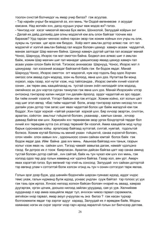 26
тоолон сvнстэй болчихдог нь ямар учир билээ? гэж асуулаа.
- Тэр нарийн учрыг би мэдэхгvй ээ, хvv минь. Чи Оодой өвгөнөөсөө л асуудаг
юмсанж. Над мэтийн хvн, далд нууцын учрыг яаж мэдэх вэ? гэлээ.
- Чингээд нэг хэсэг чимээгvй явснаа Бух өвгөн, Шонхолой, Залуудай хоёрын зvг
- Далай их дайд дэлхийд дая олны мэдэхгvй юм аль олон байгааг тоочиж яаэ
барахав? Урд гарсан чихнээс хойно гарсан эвэр гэж хожим хойнын хvн учры нь олж,
хужры нь тунгаах цаг ирэх юм биздээ. Хоёр хөлт амьтан дотор алмас гэж огт гал
мэдэхгvй vг хэлгvй амьтан байхад гал мэдэх боловч цахиур хавирч асааж чаддаггvй,
манаж залгадаг Шар махчин байна. Цахиур хавирч дуртай цагтаа гал асаадаг манай
Чонос, Шарнууд, Ихэрэс гэх мэт омогтон байна. Бодвол анх алмас шиг л амьтан
байж, хожим Шар махчин шиг гал манадаг цаашилсаар яваад цахиур хавирч гал
асаах ухаан олсон байх ёстой. Тэгэхээс анхнаасаа Шарнууд, Чонос, Ихэрэс мэт л
цахиураар гал хэзээний асаадаг байгаагvй байх гэж би бодож явдаг. Манай
Шарнууд Чонос, Ихэрэс омогтон огт мэдээгvй, нум хор годоль бид одоо Хорчин
омгоос олж аваад сурч мэдээд, эзэн нь болоод, явна шvv дээ. Нутагтаа би мэнд
хvрвэл, харь газар, хол нутаг vзэж, нvд тайлсандаа , Ихэрэс омгийн хvний vзээгvй
сонин , аж төрөн амь хаацайлахад нь тустай сонин зvйл нилээдийг олж мэдээд,
омгийнхоо ах дvv нэртээ сурган таниулах гэж явна шvv дээ. Манай Ихэрэсийн vлгэр
онтохонд тэнгэрээр халин нисдэг гvн далайн ёроолд ордог чадалтай их эрс гардаг.
Би тийм хvнийг vзээгvй. Yлгэрт байсан юм гэж итгэдэг. Хожим хойно, хэт холын цагт
над шиг эгэл өвгөд чбас тийм чадалтай болж, агаар тэнгэрээр халин нисээд гvн их
далайн усан дотор том загас шиг явах чадалтай болох цаг байж магадгvй юм гэж
боддог. Хvн гэдэг хорхой –гайтай ухаантай хорхой шvv. Бяр хvчээр эвэртэн, сvvлтэн,
араатан, соёотон амьтныг гvйцэхгvй боловч, ухаанаар , хамтын санаа , хvчээр
даваад байгаа юм шvv. Хирисийн хvv төрөхөөсөө эвэр ургах бондгортой төрдөг бол
хvний хvv төрөхдөө хутга сvх атгаад төрөхийг би vзээгvй. Амиа хаацайлж мод чулуу
барьж сурснаасаа хойш аргалсаар байгаад хутгатай, сvхтэй, нумтай, годольтой
болжээ. Хожим юутай болохы нь миний ухаан гvйцэхгvй, санаа хvрэхгvй боловч,
олон vеийн олон аавын хvv , одооныхоос сонин сайхан юмтай болох байх гэж
бодож явдаг даа. Ийм байна даа хvv минь. Авынхаа байгаад нvн таньж, газрын
холыг vзэж явах нь сайхан шvv. Тэгээд чамайг аавыгаа дагаж, намайг vдэлцэнэ
гэхэд би дотроо их л тоож баярласан. Араатан дайсан байгаа цагт хар санаа аминд
тустай боловч дотор сайтай , хvн сайтай, байх нь тун чухал юм шvv хvv минь, гэж
хэлээд одоо төр дор голын хөвөөнд нэг vдэлнэ байгаа. Газар хол, аян урт. Амарч
явах хэрэгтэй гэлээ. Бух өвгөний тэр vгий нь сонсоод Залуудай хvv сайхан дотортой
тэр өвгөнд улам ч сэтгэлтэй болж хэлсэн vгэнд нь тун ч сонин сэтгэгдэл төрж явлаа.
Голын эрэг дээр бууж, урд шөнийн бодонгийн шарсан гуянаас идээд, иддэг vндэс
төмс ухаж, галын нурманд булж идээд, уснаас ундлан сууж байтал тэр голоос ус уух
гэж тахь орж ирлээ. Хvнээс нилээд холхон байсан боловч vнэрий нь аваад, хамраа
дуугаргаж, vргэн цочиж, доошоо нилээд зайлан уруудаад, сая ус уув. Хөлнийхөө
хурданаар л хар амиа хаацайлж явдаг тул, өчvvхэн чимээ гарвал сэрэмжилж,
аягvйхэн vнэр гарвал, ямар аюул учруулах нь энэ билээ ? гэж насан турхар
болгоомжилж явдаг тэр зэрлэг адууг хараад, Залуудай их л өрөвдөж байв. Модны
хаяанаас нэгэн их сvрэг зэрлэг vхэр гарч ирээд яаралгvй голын зvг билчсээр дөтлөв.
 