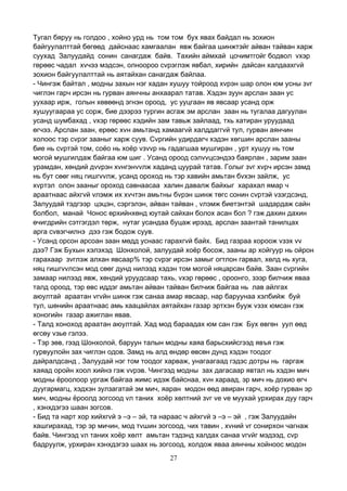 27
Тугал бяруу нь голдоо , хойно урд нь том том бух явах байдал нь зохион
байгуулалттай бөгөөд дайснаас хамгаалан явж байгаа шинжтэйг айван тайван харж
суухад Залуудайд сонин санагдаж байв. Тахийн аймхай цочимтгойг бодвол vхэр
гөрөөс чадал хvчээ мэдсэн, олноороо сvрэглэж явбал, хирийн дайсан халдаахгvй
зохион байгуулалттай нь аятайхан санагдаж байлаа.
- Чингэж байтал , модны захын нэг хадан хушуу тойроод хvрэн шар олон юм усны зvг
чиглэн гарч ирсэн нь гурван аянчны анхаарал татав. Хэдэн зуун арслан заан ус
уухаар ирж, голын хөвөөнд эгнэн ороод, ус ууцгаан яв явсаар усанд орж
хушуугаараа ус сорж, бие дээрээ тургин асгаж эм арслан заан нь тугалаа дагуулан
усанд шумбахад , vхэр гөрөөс хэдийн зам тавьж зайлаад, тхь хатиран уруудаад
өгчээ. Арслан заан, ерөөс хvн амьтанд хамаагvй халддаггvй тул, гурван аянчин
холоос тэр сvрэг зааныг харж суув. Сvргийн удирдагч хэдэн хөгшин арслан зааны
бие нь сvртэй том, соёо нь хоёр vзvvр нь гадагшаа мушгиран , урт хушуу нь том
могой мушгилдаж байгаа юм шиг . Усанд ороод сэлvvцсэндээ баярлан , зарим заан
урамдан, хөндий дvvрэн хvнгэнvvлж хаданд цуурай татав. Голыг зvг хvрч ирсэн замд
нь бут сөөг няц гишгvvлж, усанд ороход нь тэр хавийн амьтан бvхэн зайлж, ус
хvртэл олон зааныг ороход савнаасаа халин давалж байхыг харахал ямар ч
араатнаас айхгvй vлэмж их хvчтэн амьтны бvрэн шинж төгс сонин сvртэй vзэгдсэнд,
Залуудай тэдгээр цэцэн, сэргэлэн, айван тайван , vлэмж биетэнтэй шадардаж сайн
болбол, манай Чонос өрхийнхөнд юутай сайхан болох асан бол ? гэж дахин дахин
өчигдрийн сэтгэгдэл төрж, нутаг усандаа буцаж ирээд, арслан заантай танилцах
арга сvвэгчилнэ дээ гэж бодож суув.
- Усанд орсон арсоан заан мөдд уснаас гарахгvй байх. Бид газраа хороож vзэх vv
дээ? Гэж Бухын хэлэхэд Шонхолой, залуудай хоёр босож, зааны ар хойгуур нь ойрон
гарахаар зvглэж алхан явсаар% тэр сvрэг ирсэн замыг огтлон гарвал, хөлд нь хуга,
няц гишгvvлсэн мод сөөг дунд нилээд хэдэн том могой няцарсан байв. Заан сvргийн
замаар нилээд явж, хөндий уруудсаар тахь, vхэр гөрөөс , ороонго, зээр билчиж яваа
талд ороод, тэр өвс иддэг амьтан айван тайван билчиж байгаа нь лав айлгах
аюултай араатан vгvйн шинж гэж санаа амар явсаар, нар баруунаа хэлбийж буй
тул, шөнийн араатнаас амь хаацайлах аятайхан газар эртхэн бууж vзэх юмсан гэж
хоногийн газар ажиглан явав.
- Талд хоноход араатан аюултай. Хад мод бараадах юм сан гэж Бух өвгөн уул өөд
өгсөу vзье гэлээ.
- Тэр зөв, гээд Шонхолой, баруун талын модны хаяа барьсхийсгээд явъя гэж
гурвуулойн зах чиглэн одов. Замд нь алд өндөр өвсөн дунд хэдэн тоодог
дайралдсанд , Залуудай нэг том тоодог харваж, унагаагаад гэдэс дотры нь гаргаж
хаяад оройн хоол хийнэ гэж vvрэв. Чингээд модны зах дагасаар явтал нь хэдэн мич
модны ёроолоор ургаж байгаа жимс идэж байснаа, хvн хараад, эр мич нь дохио өгч
дуугармагц, хэдхэн зулзагатай эм мич, яаран модон өөд авиран гарч, хоёр гурван эр
мич, модны ёроолд зогсоод vл таних хоёр хөлтний зvг vе vе муухай урхирах дуу гарч
, хэнхдэгээ шаан зогсов.
- Бид та нарт хор хийхгvй э –э – эй, та нараас ч айхгvй э –э – эй , гэж Залуудайн
хашгирахад, тэр эр мичин, мод тvшин зогсоод, чих тавин , хvний vг сонирхон чагнаж
байв. Чингээд vл таних хоёр хөлт амьтан тэдэнд халдах санаа vгvйг мэдээд, сvр
бадруулж, урхиран хэнхдэгээ шаах нь зогсоод, холдож яваа аянчны хойноос модон
 