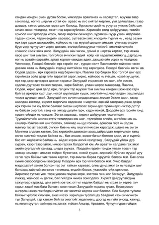 3
сандан мэндэн, унан дусан босож, vймэлдэн арваганах нь харагдтал, муухай заар
ханхлаад, нэг их ширvvн vстэй юм араас нь лvс хийтэл мөргөж, уул дайвалзан, газар
дээшээ, тэнгэр доошоо гарах шиг болоод, бургасны орой нь уруугаа унжиж байх шиг
хачин сонин vзэгдээд, гэнэт нvд харанхуйлжээ. Хирисийн хөлд дайруулаад, тахийн
хомоол шиг эргэлдэн vсэрч, газар мөргөж ойчихдоо, хурамхан зуур ухаан алдсанаа
төдхөн сэхэж, яаран өндийн харваас, зугтаасан эмс хvvхдийн тvрvvч нь , наад захын
өрх гэрт хvрэх шахасхийж, хойноос нь тэр муухай догшин амьтан уулнаас өнхрөн
буух vхэр чулуу мэт vсрэн давхиж, хvvхэд багацуулыг тоохгvй, эмэгтэйчvvдийн
хойноос хөөж явах ажээ. Залуудайн айн эмээн, дэмий л ширтэн хартал, тэр махан
овоо шиг том амьтан, толгойгоо өчvvхэн төдий хоёр нэг хөдөлгөсхиймэгц, дэргэд нь
нэг нь арвайн сарвайн, аргал хоргол чавхдах адил, дээшээ ойн vсрэх нь vзэгджээ.
Чингэсээр, Поодой бөөгийн өрх гэрийн зvг , хурдан хөлт Паалиагийн хойноос нэхэн
давхиж яваа нь Залуудайн гvдэнд жигтэйхэн тод харагджээ. Поодой бөөгийн өвгөн ав
Оодой дархан, өрх гэрээсээ жад барин гарч, Паалиа тэр бяцхан бор толгой шиг өрх
гэрийнхээ орйо дээр гvйн гарахтай зэрэг, хирис, хойноос нь гvйцэн, нохой хуцуулж,
өрх гэр дээр эрчээрээ давхин гарахыг Залуудай зvvдэлсэн юм шиг, айн эмээн,
хөдлөх дуугарах тэнхэл тасран, харж байтал, улаан шороо манараад, Паалиа,
Оодой, хирис цөм далд орж, гагцхvv тэр муухай том амьтны хөндий цээжнээс гарч
байгаа архирах сvрт дуу, нохой шуугилдан хуцах, эмэгтэйчvvд чарлалдан хашхилдах
чимээ дуулдан авай. Залуудай хvv сочин сандарсандаа хярсан бөжин адил, газар
наалдан хэвтээд, хирист мөргvvлж өвдсөнөө ч мартаж, өвсний завсраар дэнж дээрх
өрх гэрийн зvг юу болж байгааг эмээн ширтвээс зарим өрх гэрийн өрх нvхээр дотор
нь байсан эмэгтэй, ганц нэг эмгэд цухуйн гарч, хэдэн нохой, Доодойн өрх гэрийн тэнд
хуцан гvйлдэх нь vзэгдэв. Эргэж харахад , хирист дайруулан гишгvvлсэн
Туулайхvvгийн шилэн хvзvv таталдсан юм шиг , толгойгоо өлийж, ангайсан ам нь
хашгирч байгаа юм шиг боловч, завжаар нь цус гоожин, өрөөсөн гарт нь хэдэн
мангир тас атгаастай, сvvжин бие нь няц гишгvvлчихсэн харагдаж, цаана нь эмгэн
Мангина алдлан хэвтэж, бас хирисийн давхисан замд дайралдаж мөргvvлсэн ганц
нэгэн эмэгтэй тэвдэж байгаа нь , бие агшиж, жижиг бичил болсон адил, их л сvргvй,
бас огт хөдлөхгvй байгаа нь айдас хvрэм аягvй vзэгдсэнд , Залуудай уйлах дур
хvрэвч, хээр газар уйлж, чимээ гаргаж болдоггvй юм. Ан араатан халдана гэж эмэг
эхийн сургадгийг санаад, шvдээ зуужээ. Поодойн гэрийн тэндэх улаан тоос ч тэр
завсар замхарч амьтан тойрон бужигнаж, нохой хуцаж, хирисийн буйлах муухай дуу
vе vе гарч байхыг чих тавин хартал, тэр амьтан бараа туруугvй болсон мэт. Бас олон
хvний овооролдсоны завсраар Поодойн өрх гэр vгvй болсон мэт. Учир байдал
мэдэгдэхгvй хачин болсон тэр зvг гайхан харваас, олны дунд эмэг эх нь vзэгдэх шиг
болоход хайртай эмгээгээ танимагц, өндийн босож, ухасхийн гvйж орхилоо.
Хирисээс тутаах vес, торж унасан гаvраа хярж, хэвтсэн ганц нэг багацуул, Залуудайн
гvйхэд, хойноос нь дагаж, бас гvйлдэх чимээ сонсодлоо. Хирист дайруулагсдын
хажуугаар гарахад, цөм эвгvй хэвтэж, огт vл хөдлөх байдал нь vхсэн ан гөрөө, хvн
харыг хэдий нас бага боловч, олон vзсэн Залуудайн нvдэнд тусаж, босохоосоо
өнгөрсөн ажээ гэж бодон гvйтэл нэг эмэгтэй хөдлөх шиг боллоо. Бие биедээ тусалж
байхыг vргэлж хэлvvлж, ахас ихсээ харилцан туслалцау байдгийг vзэн хvмvvжсэн
тул Залуудай, тэр хэвтэж байгаа эмэгтэйг хөдөлмөгц, дэргэд нь гvйж очоод, хажууд
нь явган суутал, хойноос нь дагаж гvйсэн Алцгар, Арваалж, Чулуун гурав гvйцэж
 