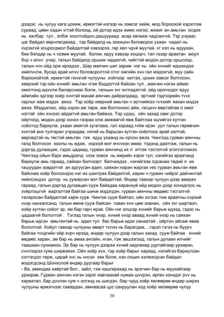 30
дээдэс нь чулуу хага цохиж, ирмэгтэй нэгээр нь зэмсэг хийж, мод бороохой хэрэглэж
сураад, цөөн хэдэн vгтэй болоод, ой дотор идэх жимс ногоо, жижиг ан амьтан олдох
нь хялбар тул , элбэг хоолтойдоо дашуураад асар хөгжиж чадсангvй. Тэр учраас
цаг байдал өөрчлөгдөхөд , тэр байдалд нь зохицон боловсрох ухаан чадал нь
хvрэхгvй хоцрогдмол байдалтай хэвээрээ, гар хөл чдvй муутай, vг хэл нь ядуухан,
бие бялдар нь ч vзэмж муутай, болхи, ядуу хэвээр хоцорч, тал газар араатан аюул
бvр ч илvv учир, талын байдалд оршиж чадахгvй, чийгтэй модон дотор оршсоор,
талын хvн ойд орж ирэхдээ , Шар махчин шиг зарим нэг нь ойн хvнийг идшиндээ
нийлvvлж, бусад арай илvv боловсролтой отог омгийн хvн гал мэдэхгvй, муу сайн
бороохойтой, ирмэгтэй гонзгой чулууны зvйлээр хатгах, цохих зэвсэг болгосон,
хөөрхий тэр ойн хvнийг амьтан чгэж боддоггvй байсан тул , махчин нэгэн аймаг
омогтонд идvvлж баларснаас болж, тальын зvг зvглэдэггvй, ойд орогнодог ядуу
аймгийн эдгээр хоёр хvнтэй манай аянчин дайралдаад, эртний тэдгээрийн тvvх
гарлыг яаж мэдэх ажээ. Тэр хоёр хөөрхий амьтан ч эртнийхээ тvvхийг яахан мэдэх
ажээ. Мэддэгээс, ойд хэрэн аж төрж, юм болгоноос айж, гагцхvv өөртэйгөө л омог
нэгтэй ойн хvнээс айдаггvй амьтан байжээ. Тэр vдэш, ойн захад сөөг дотор
ойртоод, модон дээр хонох газраа олж амжаагvй явж байтлаа эцгийгээ хутган
соёотод бариулж, ухаан амигvй зугатааж, гал хараад гvйж ирэн уул талын гөрөөчин
хvнтэй анх тулгаран учрахдаа, нэгий нь барьсан хутган соёотоос арай ээлтэй,
өөрсөдтэй нь төстэй амьтан гэж ядуу ухаанд нь орсон ажээ. Чингээд гурван аянчны
галд болгосон хоолы нь идэж, хорхой мэт өчvvхэн амиа тэдэнд даатгаж, галын нь
дэргэд дулаацаж, гэдэс цадаад, гурван аянчинд их л итгэж тэсгэлгvй элэгсэглэжээ.
Чингээд ойын бэрх амьдралд vхэх зовох нь жирийн хэрэг тул, нэгийгээ араатанд
бариулж амь гараад, сайхан билчээрт билчихдээ , нэгийгээа лдсанаа төдий л их
гашуудан зовдоггvй ан адгуусан адил, саяхан наран жаргах vес гурван амьтан явж
байснаа хоёр болсондоо нэг их шантрах байдалгvй, харин ч гурван чийрэг дайчинтай
нийлсэндээ дотор нь уужирсан мэт байдалтай. Өндөр тавхар чулуун дээр авиран
гараад, галын дэргэд дулаацан сууж байхдаа харанхуй ойд модон дээр хонодгоос нь
зvйрлэшгvй жаргалтай байгаа шинж мэдэгдэн, гурван аянчны өөдөөс тэсгэлгvй
талархсан байдалтай харж суув. Чингэж сууж байтал, ойн зvгээс том араатны сvрхий
vнэр ханхалсанд галын өмнө сууж байсан таван хvн цөм зовнин, ойн зvг ширтвэл,
хоёр хутган соёот эр, эм бар гарч ирэв. Ойн нэг алцгар хvнийг барьж идээд, гэдэс нь
цадаагvй бололтой . Тэгээд галын vнэр, хvний vнэр аваад хvний vнэр нь саяхан
барьж идсэн амьтантай нь адил тул бас барьж идэх санаатай , ойртон айсаж яваа
бололтой. Хоёул тавхар чулууны өвөрт тvлээ нь барагдаж, , гэрэл гэгээ нь буурч
байгаа тvvдгийн ойр хvрч ирээд, өндөр чулуун дээр галын захад сууж байгаа хvний
өөдөөс харан, эм бар нь амаа ангайн, нган, гэж эвшээгээд, галын дулаан илчийг
таашаан суниажээ. Эр бар нь чулуун дээрхи хvний хөдлөхөд ууртайгаар урхиран,
сvvлээрээ гуяа ширвэжээ. Ойн хоёр хvн, тэр хоёр барыг хараад, нэгийгээ бариулсан
сэтгэгдэл төрж, царай зvс нь vнсэн хөх болж, нэн социн хэлмэгдсэн байдал
мэдэгдсэнд Шонхолой өндөр дуугаар барыг
- Ва, аминдаа хайртай бол , зайл, гэж хашгирахад нь эрэгчин бар нь муухайгаар
урхирав. Гурван аянчин нэгэн зэрэг хавчаахай нумаа шvvрэн, өргөн хэнхдэг рvv нь
харватал, бар дvvлэн сум ч элгэнд нь шигдэн, бар чурд хоёр хөлөөрөө өндөр ширээ
чулууны ирмэгнээс савардан, амнаасаа цус сахруулан ход хоёр хөлөөрөө чулуу
 