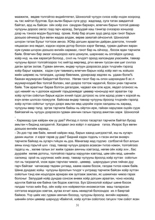 31
маажилж, өөдөө толгойгоо өндийлгөтөл, Шонхолой чулуун сvхээ хоёр нvдэн хооронд
нь тас хийтэл буулгав. Бух өьгөн барын суга уруу жадлаад, суга татах завдалгvй
байтал, ард нь байсан ойн хоёр хvн сандран бархирч, өлөгчин барын толгой давхар
чулууны дороос овгос гээд гарч ирэхэд, Залуудай хаш тэнигэр сvхээрээ хоншоор
дээр нь тэнхээ мэдэн буулгаад орхив. Хоёр бар агшин зуур дөлд орж гэнэт барын
доошоо ойчиход Бух өвгөн жадаа алдаж, өөрөө заяатай ойчсонгvй. Шонхолой
шvvрэн татаж Бухыг тогтоож авчээ. ХОёр догшин араатан дайран довтолж, тvvнийг
няцаасан энэ явдал, хэдхэн хором дотор болсон хэрэг бөгөөд, гурван дайчин яаран
нум сумаа шvvрэн доошоо өнгийн харваас, гэнэт бар нь ойчоод , босож ядан тарчилж
байв. Өлөгчин бар эмзэг хоншоороо хага цохиулж, шархнаас нь олгойдох цусанд
хоёр нvд нь юм харахгуй болоод , сvvл нь тvvдэгт ороод халсандаа ухасхийж, тавхар
чулууны ёроол толгойгоороо тvс хийтэд мөргөөд, ргvv өвчин туссан юм шиг сvvлээ
даган эргэж эхлэв. Гурван аянчин, өндөр чулуун дээрээсээ дорх тvvдгийн гэрэлд
хоёр барыг харваж, хэдэн сум тавимагц өлөгчин барын хойд хоёр хөл нь хойшоо
жийн шөрмөс нь таталдаж, цусаар бөөлжиж, урхирсаар хөдлөх нь удаан болж%
баахан муужирсан байдалтай боллоо. Нөгөө гэнэт бар нь олон шархандаа б ас л
муужирчхэдий бөх толгой боловч, хөл дээрээ тогтож чадахгvй, босон унан тарчилж
байв. Том араатныг бараа болгон дагалдаж, чадвал юм олж идэх, явдал олзноос нь
цус нөжийг нь ч долоож идэхийг горьдожявдаг цөөвөр чононцор мэт араатан тэр
хоёр хутган соёотын барьж идсэн хvний гэдэс дотроос нь олж идээд уоам ч хорхой нь
хvрч өлөн шvлсээ гоожуулж байснаа өндөр тавхар чулууны ёроолд тvvдгийн гэрэлд
хоёр хутган соёотыг чулуун дээрх амьтан өөд цоройж vсрэн халдахы нь хараад,
чулууны өвөр талд эргэж тарчилж байхы нь ойртон ирж, гайхан харцгааж оцойн сууж
байгаагий нь чулуун дээрээсээ гурван аянчин галын гэрэлд ажиглан харж Шонхолой
,
- Харвахад сум хайран юм уу даа? Ингээд л голоо тасартал тарчилж байтал бусад
амьтан ч бидэнд халдахгvй. Халдвал энэ хоёрт л халдана гэлээ. Ихэрэс Бух өвгөн
доошоо өнгийж хараад ,
- Ээ дээ тэр зөв байх, миний хайран жад, барын хаанд шигдээстэй, иш нь хугарч
дахин ишлэх л хэрэг гарав уу даа? Бидний хэдэн годоль ч гэсэн ингэж өнхөрч
тарчилж байхад нь хугарч гvйцэх нь дээ. Манагаар жад годлио сэлбэхгvй бол алсын
аяны хvнд горьгvй шvv гээд, тавхар чулуун дээрээ асаасан тvлээ нэмэн, толгойгооо
гадагш нь , хөлөө галын зvг жийж гурван аянчны хэвтэхэд, нөгөө ойн хоёр хvн , бас
дуурайж хөлөө дотогш, толгойгоо гадагш харуулан хэвтээд, цөм ойн мод, шөнийн
салхинд орой нь шуугинас хийх анир, тавхар чулууны ёроолд хоёр хутган соёотын
гол нь тасраагvй, vхэж ядан тарчлах чимээ , цөөвөр, шарнуудын улих гийнах дуу
гарч байгааг чагнасаар төдхөн унтаад, хааяа хааяа босож, галдаа тvлээ нэмж байв.
Шөнө дундаас хойш чулууны ёроолын тvvдэг ч унтраад тарчилж байсан хоёр хутган
соёотын тэнд юм ноцолдож архирах юм зулгааж зажлах, яс шажигнах чимээ гарах
болсныг Залуудай нойр дундаа сонсож өнөөх хоёр догшин араатан, чоно нохойд
идvvлж байгаа юм байна гэж бодож хэвтлээ. Бух Шонхолой хоёрыг шөнө босож
галдаа тvлээ хийх бvр, ойн хоёр хvн нойрмоглон инээмсэглэж маш талархсан
сэтгэлээ мэдэгдэн хэвтэж, аугаа хvчит хань нөхөдтэй болсондоо их л баяртай
байжээ. Yvр цайх vес гурван аянчин босоод, чулууны ёроолд өнгийн харваас,
шөнийн олон цөөвөр шарнууд чбайхгvй, хоёр хутган соёотоос гагцхvv том соёот ясан
 