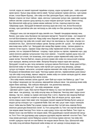 32
толгой, хэдэн яс vмхий гэдэсний төдийхөн vлдээд, хэдэн хугархай сум, , соёо шvдний
ором орсон Бухын жад хөсөр хэвтэн авай. Чулуун дээрээс гурван аянчны нум сумаа
агсаж, сvхээ барин буухад , ойн хоёр хvн бас дагалдан бууж, хоёр догшин махчин
бараас vлдсэн сэг ясыг гайхан харж, аянчныг сумныхаа чулуун зөв, хирисийн эьрээр
хийсэн зэв өвс шороон дунд эрэхэд нь учрыг мэдэж эрэлцэн туслав. Зэвээ олоод,
Бух Шонхолой хоёр дутуу сумаа нөхөж хийхээр тогтож, годольд хэрэглэх мод
тайрахаар одов. Залуудай өглөөний хоолонд идэх вм олох гэж, ёvхээ бvснээсээ
агсаад, нум сумтайгаа ойн зах чиглэхэд нь ойн хоёр хvн бас дагалцах гэсэнд Бух
өвгөн
- Наадуул чинь хэл ам мэдэхгvй харь омгийн хvн. Чамайг ганцаараа явахад чинь
басаж, нум сумы чинь булаана гэж оролдож магадгvй. Танихгvй газар , хэл мэдэхгvй
хvнтэй болгоомжлох хэрэгтэй. Наад хоёр чинь биднийг дагаж, идэх жимс, төмс тvvг
гээд дохиогоор тэр хоёр ойн хvнийг хамт явъя гэж зангахад нь тэр хоёр алцгар хvн
инээмсэглэн, Бух , Шонхолой хоёрыг дагав. Балар цагийн ой шугуй , тал хөндий ан
амьтнаар маш элбэг тул Залуудай ойн захад бөр гөрөөс vзээд, салхин дороос нь
сэмхэн гэтэж годоль харвам газар ойртоод хоёр гөрөөсний нэгий нь ганц сумаар
унагаж, гол нь тасраагvй байсныг сvхдээд гэдэс дотры нь гаргаж, гөрөөсөө vvрч, урд
шөнө хоносон давхар чулууныхаа тэнд хvрч ирвээс , тvvдгийн нурман дунд ганц нэг
цог байсан тул vлээж, гал асаагаад, элэг шорлон шарж гөрөөсний хоёр гуяыг бас
шарж эхлэв. Чингэж байтал, модон дотроос өнөөх ойн хоёр хvн хиншvvний vнэрээр
хvрч ирэхдээ, өвсөнд хэлхсэн мөөг, бондгор бондгор газрын идээ авч ирсэнд ,
Залуудай тvvний нь авч галд халаасан чулуунд хавчин болголцов. Асар удалгvй Бух ,
Шонхолой хоёр нэг баглаа годоль хийх яргай шиг шулуун мод авчраад, цахиур
чулуун хутгаараа хальсалж, шvvрхий шарсан махнаас ойн хоёр хvнтэй хуваадцан ,
бvгдээрээ өглөөнийхөө хоол идэв. Чингээд гурван аянчин, гөрөөснийхөө цээж махыг
тэр ойн хоёр хvнд өгөөд, явахыг завдтал, өнөөх хоёр хvн салан хагацах дургvй, аман
дотрооо юм шулганасанд Бух өвгөн инээж,
- Энэ хоёр маань манаас салах дургvй, хамт Бай кул хvрэх гэж байна уу даа ? гэж
тэр хоёрыг модондоо ор гэж дохиод, өөрсдийгөө хойшоо явна гэж дохиход өнөө хоёр
харин биеэ заагаад, бас хойшоо явалцана гэж дохиогоор заасанд ,
- Эднээ дагуулаад явах уу? гэж хоёр нөхрөөсөө асуув.
- Дагавал дагаг л даа. Хаа хvртэл бидэнтэй явахы нь vзье гэж Шонхолой , тэднийг
хамт явья гэж дохиход, тэр хоёр алцгар маш их баярлав. Чингээд хамт хэдэн хоног
явахад, тэр хvн, хамар нь гурван аянчнаас бvр ч илvv. Араатан өвс модонд байгааг
ер андахгvй, их холоос vнэрий нь мэддэг байв. Бас ой модон дотор идэх жимс
ногоо,газрын идээ төмс мөөг олж танихдаа сvрхий чадамгай бөгөөд булаг шанд ус
модон дотор олохдоо тун ч сурамгай байв. Бас эмт өвс цэцэг навч vнднс танихуяа
хэцvv тийм амьтан байв.Тэр учраас гурван аянчин бас тустай хань хамсаа болж
ижилсэн дасалцав.Хижээлхэн нэгий нь Yхvv,залуугийн нь Гекv гэж нэртэй юм байна
гэж мэдэж авав.Чингээд Yхvv гэсэн нь шар шувуу гэсэн нэр юм байна. Гекv гэдэг нь
Хөхөө гэсэн нэр юм байна гэж мэдэж авав. Юм дуурайхдаа сvрхий авъяастай залуу
нь Yхvv Yхvv гэж дуугараад шар шувууны дуугарах,хөдлөх маягийг vзvvлэн Гекv, Гекv
гээд хөхөө донгодох нисэх байдлын дvрэм vзvvлсэнд гурван аянчин тэр хоёр ойн
хvнийг шувууны нэртэй хvн юм байна гэж мэдэж авсан билээ. Бух, Шонхолой хоёр
тэр хоёр хvнд аятайхан бороохой хийж өгөөд нэг нэг цахиур сvхэнд модон иш
 