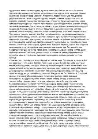 34
хударгын нь хамгаалсаар vлдээд, тугалын захад ойр байсан нэг vнээ бусдаасаа
тvрvvлэн ойртоод ирэхэд, өөдөөс нь урхиран дvvлж, нуруун дээр нь асаад, дөрвөн
хөлийнхөө савар хумсаар маажлан, гvрээгий нь тасдах гэж ноцов. Амьд махаа
уруулж өвдөхдөө тэр vнээ муухай дуугаар мөөрөн, цовхчиж, нуруу зоон дээр нь
мордсон ирвэсийг унагаах гэж оролдовч хvч хvрсэнгvй. Хачиг шиг наалдсан ирвэс
хумс соёогоороо урсаар, vнээний гvрээ тасдаж, цус олгойдон бие нь шарваж эхлээд,
төдхөн ойчоод өглөө. Ирвэс тэр vнээг ойчиход vсрэн зайлаад, олон vхрийн дунд орж
сандарчээ. Хойгуур, урдуур, зvvгээр, баруугаар нь давхиж явсан vхэр цөм тэр
ирвэсийг бvслэн тойроод, хаашаа ч vсрэн зайлах аргагvй олон эвэр тойрон хашжээ.
Чингээд нэг урхиран дvvлтэл, том бух толгойгоо сэгсрэн урт эвэрийнхээ vзvvрээр
ирвэсийг өлгөж аваад, сэжмэгц дvvлсэн ирвэсийн эрч, мундаг хvчтэй бухын сэжих
хоёр таарч трвэсийн гэдэс хутгаар хага татсан юм шиг эвэрийн нь vзvvрт ангасхийтэл
өвчvvнээс сvvлээ хvртэл хага ярагдан, ирвэсийн толгой тvрvv нь унжирсхийн газар
ойчлоо. Олон vхэр, тугал vvрээд дутааж яваа ирвэсийг мартаад, гэдсээ хvv татуулан
ойчсон ирвэс дээр овооролдож, мөргөн гишиглэж гарваа. Хvн бас энэ vхэр шиг
байдаг шvv гэж Бух өвгөн тэр ирвэс дээр овооролдсон vхрийг хараад хэллээ. Дарж
авбал цохих юмыг гаргахгvй, унаад хаашаа ч зайлахгvй, юман дээр овооролдон
муугий нь vзэж, муухайгий нь дуудсаар, нөгөө юманд чадуулж орхидог шvv гэж
хэлээд,
- Нөхдөө, тэр тугал vvрсэн ирвэс бидний зvг айсаж явна. Зулзагы нь алснаас хойш,
энэ араатныг ч vгvй хийнэ байгаа? Гээд нумаа шvvрэн бvгхэд, ойн хоёр хvн учрыг
мэдэж, бас далд газар хоргодон тосов. Тугал vvрсэн ирвэс огт юм vvрээгvй мэт маш
хөнгөн хөдөлж, vсрэн дvvлэн давхисаар, салхины дээд талаас огт ажиггvй Бух өвгөн
дээр орж иртэл, хавчаахай нумын хөвч тас хийгээд хирисийн эвэр, зэвт сум, тэр
араатны омруу нь тус шав хийгээд шигдлээ. Хажуунаас нь бас Шонхолой, Залуудай
хоёрын сум хавирга бөөрөөр нь орж, тугал vvрэн дvvлсэн ирвэс амандаа
хоншоороос нь зуурсан тугалаа алдаж, өөрөө ч газар ойчоод өндөсхийхийн
завдалгvй бас гурван суманд тусагдаж тийчилтэл, ойн хоёр хvн ухасхийж
бороохойдож алав. Чингэтэл тvрvvчийн ирвэс дээр овооролдсон vхэр сvvлчийн
ирвэсийг анчинтай дайралдан тулахыг хараад, довтлон ирсэнд таван аянчин, тэр
vхрээс зайлаар модны зvг гvйхэд Бух, Шонхолой хоёр ирвэсийн барьсан тугалыг
шvvрэн гvйж, захын саглагар нэгэн модонд хvрэнгvvт яаран тэр модон дээр тугалаа
аван гарлаа. Нөгөө гурван аянчин хойноос нь хөөсөн vхэр гөрөөснөөс дутаан бас ойр
хавийн модон дээр гарав. Цус улайн vнэр авсан vхэр догширч, таван аянчны авирч
гарсан мод тойрон мөөрч, шөргөөгөөд, ер зайлах санаагvй, модон дээр хvнийг
өчvvхэн хөдөлмөгц мөөрөлдөн, том том бух нь тойрон мөөрөлдөж, газар ухаад
салахгvй сахин эргэв. Цаг алдаад яахав? Гэж модон дээр тугалаа авч гарсан Бух,
Шонхолой хоёр тvvнийгээ цахиур хутгаараа өвчиж, нэг бух модон дороос нь салж
өгөхгvйд, тугалын сэвстэй гэдэс гvзээг тэр бухны толгой эвэрт өлгvvлэн хаяв. Чингээд
тугалынхаа мах өрөөлдөж, модны гишvvнээс ойчихгvйгээр өлгөөд бvдvvн гишvvн
дээр аятайхан сууж аваад, сум ч цахиур хутгаа гаргаж, баглаатай годолийн мод
засаж, хирисийн эвэр цахиур чулуугаар хийсэн зэв ээ годольд тааруулж шөрмөсөөр
бэхлэн, тогтоож суух зуур хааяа хааяа доошоо харж байв. Хэдэн бух сахиад
хэвтчихсэн зайлах шинжгvй тул Шонхолой , Бух хоёр хэдэн сум хийж, гvйцээд
тугалынхаа нэг өрөөлийг модны доод гишvvнд бууж, зэргэлдээ модны ойн хоёр хvний
 