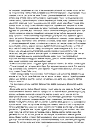 35
зvг шидэхэд, тэр ойн хvн модонд асах авирахдаа шаламгай тул дор нь шvvрч авсанд
ид гэж дохиогоор нэвтрvvлээд, сvхээрээ гишvv мөчир тайрцгаан , модон дээрээ гишvv
дамнан , хэвтэх хэвтэр засаж авав. Тэгээд тугалынхаа өрөөлийг нэг гишvvнд
аятайхнаар өлгөөд модны хаг тvvгээд нэг хэдэн хуурай гишvv тэр модон дээрээсээ
цавчиж аваад, цахиур хавиран, уул хаг хоёр хавсран vлээж, хоёр гурван гишvvний
vзvvрт гал асаагаад, тэр цучлаараа өлгөөстэй өрөөл махаа шарж борлуулаад, асаж
байгаа модыг шатсаар богино болоход ондоо нэг хуурай гишvvг vзvvрээс нь асаан
барьж, богинодсон цучлаа vхрийн зvг хаяж, vргээсхийх заваар, Залуудай модноосоо
буугаад нэг ухасхийж, Бух Шонхолой хоёрын сууж байсан модон дээр гарч ирэв. Бух
гөрөөс хойноос нь хөөх гэж давхийгээд шаламгай залууг гvйцэж амжсангvй модон
дээр гаргажээ. Гурван аянчин тэр бvдvvн модон дээр тугалынхаа өрөөлийг гурван
гишvv нэгэн зэрэг барин шарсаар, тун аятайхан болгож, саглагар гишvvн дээр хэвтэр
зассан газраа тохитойхон сууж, аятайхан хооллоод, нөгөө модон дээрхи ойн хоёр хvн
ч тугалынхаа өрөөлийг ерөөс тvvхий мах идэж явдаг, гал мэдэхгvй амьтан болхоороо
манай гурван аянчны шарсан махнаас дутаагvй амтархан идэж байгаа нь хутга огт
хэрэглэхгvй болоод байжээ. Цахиур чулуун хутна хэрэглэж сурсан хоёр Чонос нэг
Ихэрэс цөм цахиур, цөм хутга гаргаад, шарсан махаа аятайхан огтолж, vхэр
гөрөөсөнд хөөгдөн ээрvvлсэн хvн гэмээргvй тохитой хооллож, модон дээрхи хэвтэр
дээрээ хажуулаад, дор нь ээрэн ёахиж байгаа хэдэн тэнэг vхэр гөрөөсийг огт
мартжээ. Чингээд нилээд удтал хэвтэж амраад, доошоо харвал өнөөх vхэр гөрөөс огт
явах санаагvй сэвсээ хивж, хэвтэхэд Залуудай,
- Ам баахан цангаж байна. Ус уувал юутай билээ гэж горхины зvг харан санаа алдав.
- Yхэр холдоогvй цагт ус санах хэрэг биш. Бух өвгөн инээмсэглэв. Аягvй бол энэ vхэр
нар шингэхээс нааш зайлахгvй, шөнө араатан гvйдэлтэй явж болохгvй. Энэ модон
дээр л хонох болно байх гэхэд,
- Тэгвэл энэ одон дээр л хонохоос доо гэж бvргэдийн vvр шиг хэвтэр дээрээ сунаад,
хэвтэж алсын бараа харж байтлаа зvvн зvг хадан хясааны тэнд нэг хэдэн бараан юм
хөдлөх шиг болсонд ажиглан хартал, нэг vзэгдэн , нэг далд орж, наашилж байгаа
байдалтай ажээ.
- Тэр зvvн хойно нэг юм хөдлөөд байх шиг гэж авдаа хэлэхэд нь Шонхолой ширтэн
хараад,
- Эр эм хоёр арслан байна. Манийг ээрсэн vхрийг хөөх юм ирж яваа юм билvv? Гээд
гурвуул чимээгvй ажиглан хэвттэл, тэр араатан нь ойртож модон дээрээс харахад эр
арслан нь бараан зогдортой, сvрхий том амьтан, дэргэд нь урт шар эм арслан
зэрэгцэн явж байгаа нь хөдлөх байдал тун гавшгай.модон дор хэвтсэн vхэр гөрөөс
тэр айсуй буй араатныг хараахан мэдээгvй тул санаа амар, сэвсээ хивж хэвтнэм
бөгөөд vнээ тугал бэлчих нь бэлчиж, хэвтэх нь хэвтэж байв. Дээрээс нь харахад хоёр
арслан зарим газар хотгор дагаж маш хурдан давхиад vхэрт vзэгдэм газар мярааж
гэтсээр улам орйтож, захын нэг залуу vхэрийн нуруун дээр дvvлэн гарч, нуга даран
унагаалаа. Тэр vхрийн амь тасран, муухай дуугарч газар пидхийтэл ойчих чимээгээр
vхэр тугал, тvр хийтэл vргэж зугтаагаад, модны ёроолд хэвтэж байсан хэдэн бух
ухасхийн бостол, эм арслан дvvлж нэг тарган гунж тоглож байгаа юм шиг унагаж
авлаа. Хэдэн том бух зугтааж, байгаа vхрийнхээ арыг халхлан хамгаалж, арсланы зvг
урт эвэрт толгойгоо бөхийлгөн урд хоёр хөлөөрөө газар ухаж, сөөнгө бvдvvн дуугаар
мөөрөв. Эр арслан гаvар унагасан vхрийн хvзvvн дээр нэг хөлөө тавиад сvртэй том
 