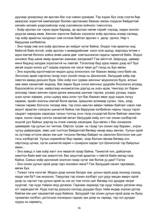 36
дуугаар урхирсанд эм арслан бас сvр нэмэн урхирав. Тэр хэдэн бух vхэр сvргээ бар
ирвэсээс зоригтой хамгаалдаг боловч арсланаас баахан эмээн сvрдсэн байдалтай
хялайн хялайн ухарсхийсээр vхэр сvргийнхээ хойноос тэмvvллээ.
- Хоёр арслан нэг vхрээ идэж бараад, эр арслан нөгөө vхрийг vvрээд, хадан хонгил
уруугаа аваад явав. Аянчин ээрvvлж байсан vхрээсээ хоёр арсланы ачаар салаад,
тэр хоёр араатны холдохыг сэм хvлээж байтал арслан ч далд орлоо. Нар ч
баруунаа хэлбийлээ.
- Энэ газар лав энэ хоёр арсланы ан хийдэг нутаг байна. Ондоо том араатан энд
байхгvй байх ёстой, хоёр арслан ч өнөөдрийнхөө хоол олж идээд, маргааш өглөө ч
идэх юмтай болсон хойно өнөө шөнө дөө хэвтэшнээсээ гадагш гарахгvй байх. Эндээ
хоновол бид шөнө ямар араатан хаанаас халдахав? Гэж айлтгvй. Шарнууд, цөөвөр
иинэ бидэнд халдаж зvрхлэхгvй нь лавтай. Тэгэхлээр бид одоо яавал дээр вэ? Бух
авгай эндээ хонох уу? газраа хороож нэг хэсэг явах уу? гэхэд нь Бух өвгөн
- Энэ хорхойд идvvлчирсэн модон дунд хоносноос нэг баахан яваад vзнэ байх аа.
Энvvнээс арай сэргэлэн гаvар хvрч хоноё гэхэд нь Шонхолой, Залуудай хоёр зэр
зэвсгээ аваад доошоо буув. Ойн хоёр хvн гурван аянчныг модноосоо бууж, алсын
зам хөөх санаатайг мэдээд, бас яаран бууж сvхээ аянчныг дуурайн бvснээсээ агсаад,
бороохойгоо атгаж, найрсгаар инээмсэглэн дэргэд нь хvрч ирэв. Чингээд зvг барин
алхсаар таван аянчин горхи дагаж амныхаа цангааг гаргаж, уснаас уугаад, хэдэн
цvрх нугас харваж, усны шувуу маш олон тул бас баахан явах зуур хэдэн галуу
харваж, оройн хоолны юмтай болж авлаа. Цаашлан алхмаар хулан, тахь, зээр,
тэмээн гөрөөс бэлчсэн талаар явж, тэр олон амьтан айван тайван байгааг vзвэл лав
аюулт араатан vзэгдсэн шинжгvй байна гэж баруунаа хэлбийсэн нарны ташуу гэрэл
сацрагт хариуран харагдах талын толгод зvvн талд сvvдэртэй болж байгааг ажиглан
харж, хонох газар сонгох санаатай явтал Залуудай хойд зvгт нэг сонин хэлбэртэй
онцгой уул байхыг дэргэд нь очиж vзмээр санагдаж, Бух өвгөн ч бас сонирхож
цөмөөрөө тэр уулын зvг чиглэв. Ойртох тусам нь газар тун сонин хар бараан , хvрэн
чулуу дайралдаж, хөөс шиг нvхтсэн байдалтай бөгөөд чанар маш хөнгөн. Уулын орой
нь хутгаар огтолж авсан юм шиг тэгшхэн бөгөөд байдал нь овоолон босгосон юм шиг
тэгш хэлбэртэй. Уулын хормойгоо бор гөрөөс, зээр бэлчин явнам бөгөөд хvн
ойртоход цочих, vргэх шинжгvй харин ч сонирхон харах тул Шонхолой тэр байдлын
ажин ,
- Энэ хавьд л лав хоёр хөлт хvн яваагvй газар байна. Танихгvй хvн, дайсагнах
омогтон байх вий гэж зоволтгvй, бас аюултай араатан ч гайгvй байж магад газр
байна. Саяын хоёр арсланий эзэлсэн газар нутаг юм болов уу даа? Гэлээ
- Энэ сонин уулын орой дээр гарч хоновол яана? Гэж Залуудай санал гаргаваас,
өвгөн Бух
- Тэгвэл тэгж vзсvгэй. Модон дээр хонож болдог юм, уулын орой дээр хоноод vзэхэд
яадаг юм бэ? гэж инээлээ. Тавуулаа тэр сонин хэлбэрт уул уруу мацан авирч орой
дээр нь гартал тэр уулын орой нь нэг их том тогоо шиг бөгөөд гол дундаа төгрөг
нууртай, тэр нуур тойрон мод ургажээ. Гаднаас харахад тэр нуур тойрон ургасан мод
огт харагдахгvй. Нуур хvртэд доошоо нэлээд уруудан буух тийм өндөр хvрээн дотор
байгаа юм шиг хашаастай нуур байжээ. Залуудай тэр сонин уулын орой дээр нь буюу
чухамлан хэлбэл, дотогшоо хонхорын гаднах зах дээр нь гараад, тэр гол дундах
нууры нь хармагц,
 