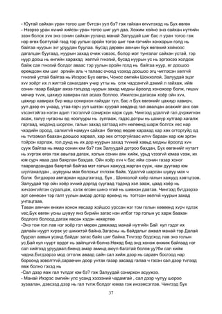 37
- Юутай сайхан уран тогоо шиг бvтсэн уул бэ? гэж гайхан өгvvлэхэд нь Бух өвгөн
- Нээрээ уран хvний хийсэн уран тогоо шиг уул даа. Хожим хойно энэ сайхан нутгийн
эзэн болох хvн энэ сонин сайхан ууланд манай Залуудай шиг бас л уран тогоо гэж
нэр өгөх болтугай гээд тэр уулын оройн тогоо шиг том гэгчийн хонхорын голд нь
байгаа нуурын зvг уруудан буулаа. Бусад дөрвөн аянчин Бух өвгөний хойноос
дагалцан буугаад, нуурын захад очиж vзвээс, болор мэт тунгалаг сайхан устай, тэр
нуур доош нь өнгийн харахад хөлгvй гvнзгий, бусад нуурын ус нь эргээсээ холдож
байж сая гvнзгий болдог аваас тэр уулын оройн голд нь байгаа нуур, яг доошоо
өрөмдсөн юм шиг эргийн аль ч талаас очоод vзэхэд доошоо эгц чиглэсэн хөлгvй
гvнзгий устай байгаа нь Ихэрэс Бух өвгөн, Чонос омгийн Шонхолой, Залуудай эцэг
хvv хоёрт их л жигтэй санагдавч учир утгы нь олж чадсангvй дэмий л гайхаж, ийм
сонин газар байдаг ажээ гэлцээд нуурын захад модны ёроолд хонохоор болж, гишvv
мөчир тvvж, цахиур хавиран гал асаах боллоо. Ижилсэн дагасан хоёр ойн хvн,
цахиур хавирах бvр маш сонирхон гайхдаг тул, бас л Бух өвгөнийг цахиур хавирч,
уул дээр оч унаад, утаа гарч уул шатан хуурай хөвдөнд гал авалцан асахийг анх сая
vзсэнтэйгээ нэгэн адил тэсгэлгvй сонирхон харж суув. Чингээд удалгvй гал дvржигнэн
асаж, галуу нугасны өд ноолууры нь зулгааж, гэдэс дотры нь цахиур хутгаар хагалж
гаргаад, модонд шорлон, галын захад хатгаад илч нөлөөнд шарж болгох vес нар
чхэдийн ороод, салхигvй намуун сайхан бөгөөд өөдөө харахад хар хөх огторгуйд од
нь тvгээмэл баахан доошоо харвал, хар хөх огторгуйгаас илvv бараан хар юм эргэн
тойрон харлаж, гол дунд нь их дор нуурын захад тvvний хавьд модны ёроолд хvн
сууж байгаа нь ямар сонин юм бэ? гэж Залуудай дотроо бахдан, Бух өвгөнийг нутагт
нь хvргэж өгөх гэж авыгаа дагаж, холын сонин аян хийж, урьд vзээгvй юмаа vзэж, их
юм сурч яваа даа баярлан бахдав. Ойн хоёр хvн ч бас ийм сонин газар хоног
тааралдсандаа баяртай байгаа мэт галын хажууд жарган сууж, нам дуугаар юм
шулганалдан , шувууны мах болохыг хvлээж байв. Удалгvй шарсан шувуу мах ч
болж бvгдээрээ амтархан идэцгээгээд, Бух , Шонхолой хоёр галын хажууд хэвтцгээв.
Залуудай тэр ойн хоёр хvний дэргэд суугаад тэдэнд хэл зааж, цаад хоёр нь
хичээнгvйлэн суралцаж, хэлж өгсөн шинэ vгий нь шивнэн давтав. Чингээд бvгдээрээ
эрт сөнөсөн тэр галт уулын амсар дотор өрхөнд нь тогтсон хөлгvй нуурын захад
унтацгаав.
Таван аянчин өнжин хонон явсаар хойшоо урссан нэг том голын хөвөөнд хvрч vдлэх
vес,Бух өвгөн усны шувуу янз бvрийн загас нэн илбэг тэр голын ус харж баахан
бодлого болоод,дагаж явсан хэдэн нөхөртөө
-Энэ том гол лав нэг хоёр гол мөрөн дамжаад манай нутгийн Бай кул гэдэг их
далайн нуурт хvрэх ус шинжтэй байна.Загасны нь байдалыг ажвал манай тэр Далай
буурал аавын усанд байдаг загас байх шиг байна.Тvvгээр бодоход лав энэ голын
ус,Бай кул нуурт ордог нь зайлшгvй болно.Нөхөд бид энд хонож өнжиж байгаад нэг
сал хийгээд уруудвал,биенд амар аминд аюул багатай болов уу?би сал хийж
чадна.Бvгдээрээ мод огтолж аваад сайн сал хийж дээр нь саравч босгоод нар
бороонд зоволтгvй,саравчин доор унтах газар засаад галаа ч гэсэн сал дээр тvлээд
явж болно гэхэд нь
-Сал дээр яаж гал тvлдэг юм бэ? гэж Залуудай сонирхон асуужээ.
- Манай Ихэрэс омгийн улс усанд хэзээний чадамгай , сал дээр чулуу шороо
зузаалан, дэвсээд дээр нь гал тvлж болдог юмаа гэж инээмсэглэв. Чингээд Бух
 