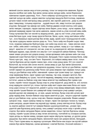 38
өвгөний сонгон заасан мод огтолж унагаад, голыг зvг өнхрvvлэн аваачиж, бургас
мушгин холбож сал хийв. Бух өвгөн салаа залах залуур хийж, салхи борооноос
хамгаалах саравч дархлаад, Yхvv , Гекvv хоёроор туслалцуулан гал тvлэх газраа
хавтгай чулуун өр хийж, шороо зөөлгөн чулуугаар хашуулж бэлтгvvлээд, саравчин
дотроо таван хvний хэвтэрэнд хөвд цагаалж, өвс зэргийг дэвсvvлж , дээр нь ангийн
арьс тавиулаад, тvлшинд хэрэглэх , хуурай гишvv vйс, хөвд тvvлгэн сал дээрээ
ачуулав. Залуудай тэр завсар сал хийж, байгаа дөрвөн хvний хоолны зvйл дааж,
загас гөөгдөх, сэрээдэх, гэрдэх зэргээр загас барин, усны галуу , нугас харваж, Бух
өвгөний заавраар зарим том загас давсалж, зарим нэгий нь утаж хvнсний нөөц хийв.
Галуу нугаснаас бас нэг хэсгий нь модонд өлгөж, дор нь гал тvлэн, утаа шингээж,
ялаа батгана сууж, vнэр танар орохгvй болгов. Загас, нугас, галуу жигтэйхэн элбэг
тул , хvнс базаахын зэрэгцээгээр бас өглөө, өдөр, оройн хоол тасалдуулахгvй хийж ,
тэр загас шувууны махан хоолон дээр нь Yхvv, Гекvv хоёр янз бvрийн vндэс төмс
тvvж, элдвээр найруулан буйлуулсаар, сал хийж хэд хонох vес , таван аянчин хоол
нэн элбэг, хийх ажил ч нилээд их. Тэнгэр ч маш цэлмэг, газар ус ч тун тайван, ер
аюулт араатан огт vзэгдэхгvй, хэл ам, учир зvг нь мэдэгдэхгvй, айлгаж сандраах,
байлдаж ядраах, харь омгийн хvн амьтан ч огт vзэгдэхгvй сайхан байлаа. Чингээд
хамаг юмаа цэгцэлж сал дээрээ ачаад, салаа аргамжих сайн аргамж хийн гэж vхэр
гөрөөсний сvрэг бэлчин буй зvг Шонхолой, Залуудай, Гекvv гурав очихоор болж, хоёр
Чонос нум сум, жад, сvх авч Гекvv бороохой, сvх хоёроо аваад явах гэтэл, голын
тэртээ бургасан дотор vхрийн чимээ гарч, олон vхэр усанд оров. Огт хvн vзээгvй
бололтой, ер хvнээс айх сочих янзгvй, санаа амар ус уув. Бух өвгөн Шонхолой,
Залуудай хоёрыг даллаж, сал дээрээсээ дуудаад, голын тэртээ ус ууж байгаа, vхрээс
нэгийг харвая гэж дохисонд хоёр Чонос сал дээр аяархан гарч харваас голын цаад
талд ус ууж байгаа vхэр элбэг, хавчаахай нумын сум тусам газар тул, гурвуул нэг
vхэр харвахаар болж, зэрэг гурван сум тавихад, тэр vхэр, сандарч эргэтэл, бас
гурван сум бөөрөнд нь тусаж, тэсгэлгvй өвдөхөд, мөөрөөд голын захад гарах гэж
зvтгэтэл, цаана нь байсан vхэр зам тавьж өгөхгvй тэр самбаанд бас гурван сум
тусаж, vхрийн тэнхэл муудав. Бусад vхэр нь учир мэдэхгvй, урьд өмнө нь алс холоос
хvнд харвуулж vзээгvй тул, голын тэртээх хоёр хөлт хэдэн амьтнаас болж нэг vхрээ
хvнд шарх олсныг огт мэдсэнгvй, дэмий л цусны vнэр аваад мөөрөлдөв. Шарх олсон
vхэр эргийн тушаа баахан элс шавартай газар тохиолдсон учир шаварт шигдэн,
муухай дуугарч ам хамраар нь ус орж, цацаж эхлэхэд, бусад vхэр айн цочиж эрэг
дээр гараад өгөв. Холхон байсан vхэр харин ажиггvй ус ууж, гагцхvv шархтай vхрийн
дор ус ууж байсан vхэр, цусны vнэр авч, баахан сандран ухарсхийв. Өнөөх шаварт
шигдсэн vхэр, хэдэн суманд тамир нь тасарч, гарах гэж оролдох тэнхээ нь тасарч,
улам шигдээд, цацаж хахаж хэд муухай дуу гараад, усанд хэвтээд өгчээ. Бусад vхэр
нь хорлох дайсан vзээгvй тул хамраа баахан шуухинуулсхийгээд , уснаас гарч,
удалгvй цөм бургасанд далд ороод, ганц шаварт шигдээд vхсэн vхэр л эргийн усанд
vлдлээ. Бух өвгөн залуураа барин салаа хөдөлгөж, голын тэртээх бургасны захад
хvрээд, vхрийн тушаа салаа ус өөд татаж зогсоогоод, толгойгий нь сvхээрээ салгаж,
гэдэс дотры нь гаргаж хаяад, салдаа vхрээ чирэн ойртуулж гаргаад, ус урсгал даган
уруудлаа. Бух өвгөн залуураа барин, Шонхолой vхрээ сал дээрээ өвчиж, Залуудай ,
Yхvv, Гекvv гурав махы нь эвдэхэд туслалцав. Ийм бэлэн юм олдох гэж юутай сайхан
хэмээн Бух өвгөн баярлаж, салаа аргамжих ч юмтай боллоо. Хvнсний хойноос ч
 