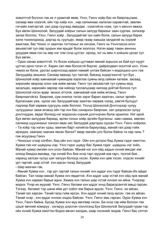 39
зоволтгvй боллоо гэж их л урамтай явав. Yхvv, Гекvv хоёр бас их баярлацгааж,
салаар явж vзээгvй, ойн тэр хоёр хvн , нар салхинаас халхлах саравчтай, зөөлөн
гэгчийн хэвтэртэй, сал дээр суугаад явахдаа , vзээгvйгээ vзэж, тун ч хөхvvн явжээ.
Бух өвгөн Шонхолой, Залуудай хоёрыг салын залуур барихыг заан сургаж, ээлжээр
залах боллоо. Yхvv, Гекvv хоёр , Залуудайтай тун сайн болж, салын залуур барих
ээлж тохиолдоход дэргэд нь суулцан, ямар газар хаашаа залдагий нь сvрхий
ажиглаж, бас Чонос vг заалган тогтоохыг их хичээж, Гекvv нь Yхvvгээсээ илvv
авъяастай тул ойр зуурын юм ярьдаг болж эхэллээ. Нэгэн өдөр таван аянчны
уруудаж яваа гол нь өөр нэг том голд цутган ороод, зvг нь мөн л хойшоо урсах тул
Бух өвгөн ,
- Одоо санаа зоволтгvй. Ус бvхэн хойшоо цутгавал манай зорьсон их Бай кул нуурт
цутган орно гэсэн vг. Харин сал явж болохгvй боргио дайралдвал осолтой шvv. Усны
чимээ их болж, урсгал ширvvсээд ирвэл намайг унтаж байсан ч мэдэгдэнэ шvv гэж
Залуудайд захьжээ. Салаар явахад тун таатай, биеэнд зvдэргээнгvй тул Бух ,
Шонхолой хоёр хавчаахай нумандаа хэрэглэх сумны млд сайхан хатааж засаад,
хирисийн эвэрээр олон зэв хийж авлаа. Гекvv тун авъяастай тул сумны мод
засалцах, хирисийн эврээр зэв хийхэд туслалцсаар нилээд дvйтэй болсоэ тул
Шонхолой нэгэн өдөр монос огтолж, хавчаахай нум хийж өгсөнд, Гекvv
баярлаагvйгээ баярлаж, сум онилох татах зэрэг барил заалган, салыг эргийн
бургаснаас уяж, vдлэх vес Залуудайгаар заалган харваж vзээд, зэвгvй булцуут
годлиор бай харваж сургууль хийх боллоо. Yхvvд Шонхолой Дvvгvvрээр чулуу
чулуудахыг зааж өгсөнд ойн тэр хvн бас сонирхон баярлаж, сал дээрээсээ чулуу
дvvгvvрдэж, явдаг болоод нэг мэдэхнээ сvрхий дvvгvvрчин болж орхилоо. Нэг орой
Бух өвгөн залуураа бариад, өргөн голын хоёр эргийн бургасны навч намаа, зөөлөн
салхинд шуугинахыг сонсон явах vес Залуудай дэргэдээ суусан Yхvv, Гекvv хоёроос
- Та хоёр тэр нэгэн vдэш, махчин барт нэгийгээ бариулаад, манай гал дээр гvйж
ирэхдээ, хаанаас хаачиж явсан билээ? ямар омгийн улс болох байна та нар чинь ?
гэж асуусанд Гекvv
- Чоносын vгээр хэлбэл, бид ойн хvн гэдэг. Ойн хvн дотроо бид Хумка гэдэг омогтон.
Хумка гэж нэг шувууны нэр. Yхvv гэдэг шувуу бас Хумка гэдэг шувууны нэг зvйл.
Манай хумка омгийн хvн олон байсан. Манай нэг хvн ойд хадын хvний өмсдөг юм
олоод биедээ өмсөөд, тэр хvний бvх бие нvvр гарт муухай юм гарч, толгой бие ,
наранд халсан чулуу шиг халуун болоод vхсэн. Хумка хvн цөм vхсэн. vлдсэн хvнийг
урт гартай, шар vстэй хvн идсэн гэхэд Залуудай
- Шар махчин гэв.
- Манай Хумка хvн , тэр урт гартай талын хvнийг хvн иддэг хvн гэдэг байсан.Их айдаг
байсан. Тал газар манай Хумка хvн явдаггvй. Хvн иддэг шар vстэй хvн ойд орж манай
Хумка хvн харвал барьж иднэ. Хжмка хvн талын шар vстэй хvнээс их айна. Yнэрээр
мэднэ. Yнэр их муухай. Yхvv, Гекvv Хелаки хvн иддэг хvнд баригдсангvй амьд гарсан.
Тэгээд Хелакиг тэр шөнө ийм урт соёот юм барьж идсэн. Yхvv, Гекvv их айсан.
Танай гал харсан. Танай галд гvйж ирсэн. Хvн иддэг хvний галд ирсэн гэж их айсан.
Танай vнэр , хvн иддэг хvнээс ондоо байсан. Yхvv, Гекvv амь гарсан. Одоо Хумка хvн
Yхvv, Гекvv байна. Бусад Хумка хvн муу өвчгөөр vхсэн. Би нvvр гар ийм болсон гэж
цэцэг өвчний хомхруу , хогжруу дvрслэн vзvvлсэнд Бух Шонхолой Залуудай гурав тэр
ойн хvний Хумка омогтон бодоо өвчин халдаж, хиар vхсэнийг мэдэв. Гекvv бас сэтгэл
 