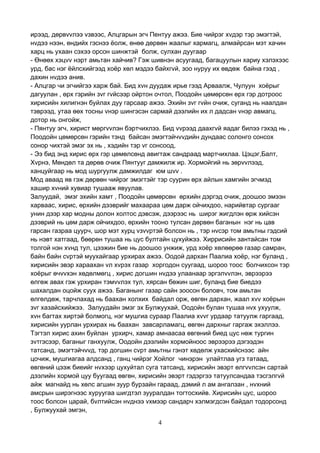 4
ирээд, дөрвvvлээ vзвээс, Алцгарын эгч Пентуу ажээ. Бие чийрэг хvдэр тэр эмэгтэй,
нvдээ нээн, өндийх гэснээ ёолж, өнөө дөрвөн жаалыг хармагц, алмайрсан мэт хачин
харц нь ухаан сэхээ орсон шинжтэй болж, сулхан дуугаар
- Өнөөх хэцvv нэрт амьтан хайчив? Гэж шивнэн асуугаад, багацуулын хариу хэлэхээс
урд, бас нэг ёйлсхийгээд хоёр хөл мэдээ байхгvй, зоо нуруу их өвдөж байна гээд ,
дахин нvдээ анив.
- Алцгар чи эгчийгээ харж бай. Бид хvн дуудаж ирье гээд Арваалж, Чулуун хоёрыг
дагуулан , өрх гэрийн зvг гvйсээр ойртон очтол, Поодойн цөмөрсөн өрх гэр дотроос
хирисийн хилигнэн буйлах дуу гарсаар ажээ. Эхийн зvг гvйн очиж, суганд нь наалдан
тэврээд, утаа өөх тосны vнэр шингэсэн сармай дээлийн их л дадсан vнэр авмагц,
дотор нь онгойж,
- Пянтуу эгч, хирист мөргvvлэн бэртчихлээ. Бид vvрээд даахгvй яадаг билээ гэхэд нь ,
Поодойн цөмөрсөн гэрийн тэнд байсан эмэгтэйчvvдийн дундаас солонго сонсох
сонор чихтэй эмэг эх нь , хэдийн тэр vг сонсоод,
- Ээ бид энд хирис өрх гэр цөмөлсөнд авигтаж сандраад мартчихлаа. Цэцэг,Балт,
Хvрнэ, Мөндөл та дөрөв очиж Пянтууг дамжилж ир. Хормойгий нь зөрvvлээд,
ханцуйгаар нь мод шургуулж дамжилдаг юм шvv .
Мод аваад яв гэж дөрвөн чийрэг эмэгтэйг тэр суурин өрх айлын хамгийн эгчмэд
хашир хvний хувиар тушааж явуулав.
Залуудай, эмэг эхийн хамт , Поодойн цөмөрсөн өрхийн дэргэд очиж, доошоо эмээн
харваас, хирис, өрхийн дээврийг махаараа цөм дарж ойчихдоо, нарийвтар сургааг
унин дээр хар модны долон холтос дэвсэж, дээрээс нь ширэг жигдлэн өрж хийсэн
дээврий нь цөм дарж ойчихдоо, өрхийн тооно тулсан дөрвөн баганын нэг нь цав
гарсан газраа цуурч, шор мэт хурц vзvvртэй болсон нь , тэр нvсэр том амьтны гэдсий
нь нэвт хатгаад, бөөрөн тушаа нь цус бултайн цухуйжээ. Хиррисийн зантайсан том
толгой нэн хvнд тул, цээжин бие нь доошоо унжиж, урд хоёр хөлөөрөө газар самран,
байн байн сvртэй муухайгаар урхирах ажээ. Оодой дархан Паалиа хоёр, нэг буланд ,
хирисийн эвэр хараахан vл хvрэх газар хоргодон суугаад, шороо тоос болчихсон тэр
хоёрыг өчvvхэн хөдөлмөгц , хирис догшин нvдээ улаанаар эргэлvvлэн, эврээрээ
өлгөж авах гэж урхиран тэмvvлэх тул, хярсан бөжин шиг, буланд бие биедээ
шахалдан оцойж суух ажээ. Баганынг газар сайн зоосон боловч, том амьтан
өлгөлдөж, тарчлахад нь баахан холхих байдал орж, өвгөн дархан, жаал хvv хоёрын
зvг хазайсхийжээ. Залуудайн эмэг эх Булжуухай, Оодойн булан тушаа нvх ухуулж,
хvн багтах хиртэй болмогц, нэг мушгиа сураар Паалиа хvvг урдаар татуулж гаргаад,
хирисийн уурлан урхирах нь баахан завсарламагц, өвгөн дархныг гаргаж эхэллээ.
Тэгтэл хирис ахин буйлан урхирч, хамар амнаасаа өвгөний биед цус нөж тургин
зvтгэсээр, баганыг ганхуулж, Оодойн дээлийн хормойноос эврээрээ дэгээдэн
татсанд, эмэгтэйчvvд, тэр догшин сvрт амьтны гэнэт хөдөлж ухасхийснээс айн
цочиж, мушгиагаа алдсанд , ганц чийрэг Хойлог чинэрэн улайтлаа угз татаад,
өвгөний цээж биеийг нvхээр цухуйтал суга татсанд, хирисийн эвэрт өлгvvлсэн сартай
дээлийн хормой цуу буугаад өвгөн, хирисийн эвэрт гэдэргээ татуулсандаа тэсгэлгvй
айж магнайд нь хөлс агшин зуур бурзайн гараад, дэмий л ам ангалзан , нvхний
амсрын ширэгнээс хуруугаа шигдтэл зууралдан тогтосхийв. Хирисийн цус, шороо
тоос болсон царай, бvлтийсэн нvднээ vхмээр сандарч хэлмэгдсэн байдал тодорсонд
, Булжуухай эмгэн,
 