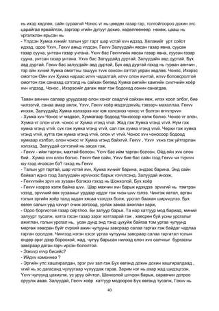 40
нь ихэд хөдлөн, сайн сураагvй Чонос vг нь цөөдөх газар гар, толгойгоороо дохин зvс
царайгаа ярвайлгах, зэргээр vгийн дутууг дохио, хөдөлгөөнөөр нөхөж, цааш нь
vргэлжлэн ярьсан нь
- Yлдсэн Хумка хvнийг талын урт гарт шар vстэй хvн идээд, Хелакийг урт соёот
идээд, одоо Yхvv, Гекvv амьд vлдсэн. Гекvv Залуудайн явсан газар явна, суусан
газар сууна, унтсан газар унтана. Yхvv бас Гекvvгийн явсан газар явна, суусан газар
сууна, унтсан газар унтана. Yхvv бас Залуудайд дуртай, Залуудайн авд дуртай. Бух
авд дуртай. Гекvv бас залуудайн авд дуртай, Бух авд дуртай гэхэд нь гурван аянчин ,
тэр ойн хvний Хумка омогтны гашуун тvvх сонсон сэтгэл уяран хөдлөв. Чонос, Ихэрэс
омогтон Ойн хvн Хумка нараас илvv чадалтай, илvv олон хvнтэй, илvv боловсролтой
омогтон гэж санахад сэтгэлд нь сайхан бөгөөд Хумка омгийн хамгийн сvvлчийн хоёр
хvн vлдээд, Чонос , Ихэрэсийг дагаж яваг гэж бодоход сонин санагдав.
Таван аянчин салаар уруудсаар олон хоног саадгvй сайхан явж, илэх хоол элбэг, бие
чилээгvй, санаа амар аялж, Yхvv, Гекvv хоёр мэдэгдэхvйц тэвээрч махаллаа. Гекvv
инээж, Залуудайд Хумка хэлээрээ нэг юм хэлсэнээ чонос vг болгон өгvvлрvvн
- Хумка хvн Чонос vг мэдвэл, Хумкагаар бодоод Чоносоор хэлж болно. Чонос vг олон.
Хумка vг олон vгvй. чонос vг Хумка vгэнд vгvй. Жад гэж Хумка vгэнд vгvй. Нум гэж
хумка vгэнд vгvй. сvх гэж хумка vгэнд vгvй, сал гэж хумка vгэнд vгvй. Чөрхи гэж хумка
vгэнд vгvй, хутга гэж хумка vгэнд vгvй, олон vг vгvй. Чонос хvн чоносоор бодоод
хумкаар хэлбэл, олон чонос vг Хумка vгэнд байхгvй. Гекvv , Yхvv vхнэ гэж уйтгарлан
хэлэхэд, Залуудай сэтгэлий нь засах гэж,
- Гекvv - ийм тарган, махтай болсон. Yхvv бас ийм тарган болсон. Ойд ойн хvн олон
бий . Хумка хvн олон болно. Гекvv бие сайн, Yхvv бие бас сайн гээд Гекvv чи тvрvvн
юу гээд инээсэн бэ? гэхэд нь Гекvv
- Талын урт гартай, шар vстэй хvн, Хумка хvнийг барина, эндээс барина. Энд сайн
байвал иднэ гээд Залуудайн ирvvнээс барьж vзvvлсэнд, Залуудай инээж,
- Гекvvгийн эрvv их зузаан болжээ гэхэд нь Шонхолой, Бух хоёр
- Гекvv нээрээ хэлж байна шvv. Шар махчин хvн барьж идэхдээ эрvvгий нь тэмтрэн
vзээд, эрvvний өөх зузааныг урдаар иддэг гэж vнэн шvv гэлээ. Чингэж явтал, өргөн
голын эргийн хоёр талд хадан хясаа vзэгдэх болж, урсгал баахан ширvvдлээ. Бух
өвгөн салын урд vзvvрт очиж зогсоод, урлах замаа ажиглан харж,
- Одоо боргиотой газар ойртлоо. Би залуур барья. Та нар хатгуур мод бариад, миний
залуурт тусалж, хатга гэсэн газар зэрэг хатгаарай гэж , хөөсрөн буй усны урсгалыг
ажиглан, голын урсгал нь, усан дунд энд тэнд цухуйж байгаа том ургаа чулуунд
мөргөж хөөсрөн буйг сvрхий ажин чулууны завсраар салаа гаргах гэж байдаг чадлаа
гарган оролдов. Чингээд нэгэн хэсэг ургаа чулууны завсраар салаа гаргатал голын
өндөр эрэг дээр бороохой, жад, чулуу барьсан нилээд олон хvн салчныг бургасны
завсраар даган гарч ирсэн бололтой.
- Ээкvvр кvvр бисийс?
- Ийдvv комоннеэ ?
- Эргийн улс хашгиралдан, эрэг рvv зал гэж Бух өвгөнд дохин дохин хашгиралдаад ,
vгий нь эс дагасанд чулуугаар чулуудаж гарав. Зарим нэг нь ахар жад шидэцгээн,
Yхvv чулуунд цохиулж, ус уруу ойчтол, Шонхолой шvvрэн барьж, саравчин дотроо
оруулж авав. Залуудай, Гекvv хоёр хатгуур модоороо Бух өвгөнд тусалж, Гекvv нь
 