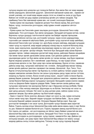 41
чулуунд хацраа хага цохиулан цус гоожуулж байтал, Бух өвгөн бас нэг ахар жадаар
хөлөө шархдуулж, Шонхолойг дуудтал , Шонхолой хавчаахай нумаа авч, харваж нэг
хvнийг унагаад, нэг хvний ахар жадаа шидэх гэтэл нь эгэмий нь онож ус руу бууж
байсан нэг хvний гуя уруу харван унагаасанд эргийн улс гайхан сандрав. Тэр
самбаанд Гекvv бас хавчаахай нумаа авч, нэг хvнийг оносондоо баярлаж,
- Хумка хумка гэж хашгирав. Саравчин дотроо Yхvv босож ирээд, бас дvvгvvрээ
барьж, чулуу хvнгэнvvлэн дvvгvvрдэж, хоёр гурван хvнийг шаравтал ойчтол
чулуудаж,
- Хумка хумка гэж Гекvvгийн уриаг хашгиран дvvгvvрдэв. Шонхолой Гекvv хоёр
харвалдаж, Yхvv дvvгvvрдэн, Бух өвгөн залуурдан, Залуудай хатгуураа хатгаж, салаа
боргионы чулуун дундуур тээглvvлэхгvй гаргах гэж байдаг чадлаа гаргацгаав.
Чингээд эргийнхэн салчны сум, дvvгvvрийн чулуунд хэдэн хvнээ шархдуулаад,
тvрvvнийх шиг хамаагvй ойртохоо байж, дvvгvvрийн чулуу хvргэхгvй газар зайлбаас,
Шонхолой Геккvvгийн сум туссаар тул, арга буюу холдон зайлаад, өөрсдөө чулуудаж
vзвэл чулуу нь хvрэхгvй, ахар жадаа шийдээд vзэхэд жад нь хvрэхгvй болсонд ихэд
тэсэж, ядан хорсоцгоож, муухайгаар хашгиралдан зарим нь чоно шиг улин тун их
шуугилдан, сал дагаж эргээр гvйлдэв. Чингэтэл Бух Залуудай хоёр салаа боргион
дундаас гаргаж, тайван намуухан урсгалтай газар ороод, дайснаас баахан хөндийрөх
гэж нөгөө талын эргийг дагасхийж салаа залав. Сал дагасан дайсан салалгvй
хашгиралдан дагах тул Бух өвгөн нөгөө эргийн зvг салаа залаад, энд бууж саравчаа
бургас модоор зузаалья. Би ч хөлийнхөө шарх боосуу, та нар чшарх олсон
цохиулснаа аргалж vз гэв. Эрэг дээр гарч салаа аргамжаад, бургас огтлон, саравчаа
дайсны ахар жад, чулуунаас хамгаалах гэж сvлжиж , Залуудайгаар манаа тавиад,
нөгөө эргийн дайсныг ажиглан сэрэмжил гэж захиад, Шонхолой , Бух, Гекvv, Yхvv
бургас огтолцгоогоод Бух өвгөн тэр бургасы нь сvлжин дайсны талаас шидэх чулуу
жадаас хамгаалах халхавч босгох гэж салын гулд модны дагуу гадас хатган тогтоож,
хооронд нь бургас сvлжин, босоо хvний суганд хvрэх , хашилт хийж сvлжсэн бургас,
давхар бариж зузаалав. Залуудай эрэг дээрээсээ дайсныг ажиглан , харваас аянчныг
салаа бэхэлж байгаад хорсон чулуудахыг оролдовч Залуудайн сумаа онилон харвах
гэтэл нь Шидэхээ байж гэдэргээ ухардаг байв. Таван аянчин салаа дайсны жад
чулуунаас хамгаалах гэж оролдсоор байтал нар ч баруунаа нилээд хэлбийв. Нөгөө
эргийн хvн ч бас нилээд нэмэгдэв. Шуугилдах нь их болов. Чингэсээр нэг хэсэг нь
эрэг дагуу доошоо гvйлдэв. Нэг хэсэг нь мод шатаан ухаж, хийсэн суман онгоц
дамжлан авчрав. Бух өвгөн дайсны тэр бэлтгэлийг хараад,
- Одоо л горигvй болж эхэллээ. Доошоо гvйдэг нэг хэсэг нь лав, суман онгоцоор
голын нөгөө талд гарч, биднийг жадан чулуудах гэж байгаа байх. . Эд нь суман
онгоцоор биднийг дайрах санаатай. Олондоо бардаж байгаа хэрэг. Бид нум
дvvгvvртэй төлөөдөө л нэг хэсэг тулна. Дvvгvvрийн чулууг базааж авах хэрэгтэй
байна. Годоль нилээд олныг Шонхолой бид хоёр хийж авсан маань одоо л хэрг болох
нь дээ. Хамаагvй харваж болохгvй шvv. Годоль гарздвал аминд хортой болно шvv.
Нэг годоль нэг дайсан , нэг дvvгvvрдэхэд нэг ёйлох таарч байвал ухаантай юм асан.
Шонхолой бид хоёр ээлжлжн сал зална. Залуудай Yхvv Гекvv та нар харвах нь
харваж, дvvгvvрдэх нь дvvгvvрдэхдээ чулуу годлио хамаагvй бvv зар. Дайсан гуя
онгоцоор халдаж, сал дээр гарах гэвэл Шонхолой бид хоёрын нэг маань тулуур
модоор дайсны онгоц тvлхэн зайлуулна. Тэгэхэд та нар чулуу годлиор биднийг
 