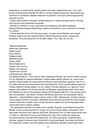 43
завшаанаа гол өргөн болж, эргийн дайсан хор хийж чадахгvй боллоо. Yхvv усан
дотор тжлалдсандаа халаад, бvх бие нь чичрэн жаданд зуруулсан гэдэснээсээ цус
гоожихыг vл анзааран, дөрвөн нөхөртөө тэр дайсныг усан дотор багалзуурдсанаа
дvрслэн vзvvлж,
- Хумка хумка хэмээн хашгиран, эргийн дайсны зvг гараа зангидан занав. Чингээд
усан дотор сvхээ алдсандаа гашуудан
- Миний сvх, миний сvх гэж ус руу зааж хашгирахад нь Бух өвгөн өрөвдөж,
Шонхолойгоор залуураа бариулаад, саравчин дотроосоо тvрvv ишилсэн нэг цахиур
сvх гаргаж,
- Гэртээ аваачих гэсэн сvхээ би урьд шөнө та нарыг унтаж байхад, энэ тулаан
болохыг мэдсэн юм шиг ишилсэн билээ. Миний бие мэнд хvрвэл, цахиур хаа
мундахав. Энvvнээс дутуугvй сvх би хийж чадна. Yхvv май, энэ сvх ав,
Араатан дайснаас
Амий чинь хамгаалж
Урдах хvний
Улан дороос
Хойдох хvний
Хормой дороос
Олзын ихийг
Олгон баярлуулж
Уруулы чинь тостож
Урамы чинь оруулж
Гэдсий чинь цатгаж
Гэр өрхий чинь гийгvvлэг
гэж ерөөж өгөхөд нь , Yхvv vгий нь сайн ухаараагvй боловч, урт иштэй сайхан цахиур
сvх өгч байгаад нь ухаангvй баярлаж, сөгдөн аваад эргийн дайсны зvг шинэ сvхээ
далайн, Хумка хумка гэж гурав дахин омгийнхоо уриа хашгиран уриалав. Тэр сvх нь
сvх хийж vзээгvй ойн хvний Хумка омогтонд байтугай, Чонос омгийн дайчин эрцvvлд
ч бараг байхгvй гэмээр сайхан сvх тул, Хумка Yхvvгийн баярлах нь ч аргагvй. Гекvv
нөхрөө тийм сайхан сvхтэй болсонд бас их баярлаж, нөхрийнхөө уриаг тосож аван
бас Хумкаа гэж ялгуун хашгирахад, Шонхолой Залуудай хоёр бас Чоносынхоо уриаг
ваа гэж хашгиран , Бух өвгөн ч Ихэрэс омгийнхоо уриа шоо гэж хашгирлаа. Өргөн
мөрний ус , жаргаж байгаа нарны гэрэлд тvмэн толбо мяралзуулж, тулаанд сvрдсэн
усны шувууд гунганан нисэлдэж, хараацай салын өмнvvр усан дээгvvр ялаа шумуул
шvvрэн жирэлзэж vдшийн сэрvv татлаа. Бух өвгөн дайсангvй эргийг бараадасхийн
салаа залж алсыг ширтэн хараад,
- Тэр дор бургаснаас бас нэг суман онгоц цухуйж, биднийг тосож байгаа бололтой .
Манай олзны онгоцон дотор нэг тулуур, нэг сэлvvр хэвтэж байна. Залуудай, Гекvv
бид гурав онгоцонд сууж, дайсны зам болж, Шонхолой Yхvv та хоёр салаа залан гарч
vз гэхэд нь Шонхолой онгоцоо салд ойртуулан, Бух Гекvv хоёр нум сумаа авч
онгоцонд суугаад, Бух өвгөн бас жадаа авч, нэг багц сум задлан, хоромсгондоо
хийгээд, гурвуул онгоцноо сууж, Шонхолой тулуур мод барин, Бух өвгөн сэлvvрээр
хvч нэмэлцэж, салаас тvрvvлэн дайсны онгоц бургасан дундаас цухуйн буй газар
 