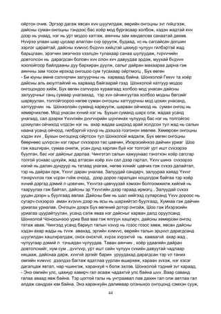 44
ойртон очив. Эргээр дагаж явсан хvн шуугилдаж, өөрийн онгоцны зvг гvйцгээж,
дайсны суман онгоцны тэндээс бас хоёр мод бургасаар холбож, хэдэн жадтай хvн
дээр нь унаад, нэг нь урт модоо хатгаж, аянчны зам хөндөлсөх санаатай дөхөв.
Нvvрээ улаан шар цусаар алаглан сvр оруулж, будаад, vс нь сагсайсан догшин
зэрлэг царайтай, дайсны хvмvvс бvдvvн хийцтэй цахиур чулуун гилбэртэй жад
барьцгаан, эрэгчин эмэгчнээ vзэлцэн тулахаар санаа шулуудаж, тvрvvчийн
довтолсон нь дарагдсан боловч хvн олон хvч давуудаа эрдэж, муухай бvдvvн
хоолойгоор байлдааны дуу бархиран дуулж, салыг дайран махаараа дарна гэж
аянчны зам тосон ирэхэд онгоцоо сум тусахаар ойртмогц , Бух өвгөн
- Би юуны өмнө сэлvvрчин залуурчны нь харваад байна. Шонхолой Гекvv та хоёр
дайсны аль аюултайгий нь харваад байгаарай гээд Шонхолой хатгуур модоо
онгоцондоо хийж, Бух өвгөн сэлvvрээ хураагаад холбоо мод унасан дайсны
залуурчныг ганц сумаар унагаахад, тэр хvн ойчингуутаа холбоо модны бөгсийг
шарвуулан, толгойгоороо нөгөө суман онгоцны хатгуурчны мод цохин унасанд,
хатгуурчин нь Шонхолойн суманд харвуулж, шарван ойчиход нь суман онгоц нь
хөмөрчихлөө. Мод унасан хvний нэг нь Бухын суманд шарх олж, жадаа усанд
унагаад, сал дээрхи Yхvvгийн дvvгvvрийн шунгинах чулуунд бас нэг нь толгойгоо
цохиулан ойчиход vлдсэн нэг нь ахар жадаа шидээд арай холдсон тул жад нь салын
наана усанд ойчоод, гилбэргvй vзvvр нь дээшээ гозгонон хөвлөө. Хөмөрсөн онгоцны
хэдэн хvн , Бухын онгоцонд ойртсон тул Шонхолой жадалж, Бух өвгөн онгоцны
бөөрнөөс шvvрсэн нэг гарыг сvхээрээ тас цавчин, Ихэрэсийнхээ дайчин уриаг Шоо
гэж хашгиран, сумаа онилж, усан дунд харлан буй нэг толгойг урт ишт сvхээрээ
буулган, бас нэг дайсныг дарлаа. Чингэтэл салын хажуунаас гэнэтхэн хоёр сагсгар
толгой уснаас цухуйж, жад атгасан хоёр хvн сал дээр гартал, Yхvv шинэ сvхээрээ
нэгий нь далан дундуур нь татаад унагаж, нөгөө хvнийг цавчих гэж сvхээ далайтал,
тэр нь дайран орж, Yхvvг даран уналаа. Залуудай сандарч, залуураа хаяад Yхvvг
тэнхрvvлэх гэж vсрэн гvйж очоод, дээр дороо гаралцан ноцолдож байгаа тэр хоёр
хvний дэргэд дэмий л цовхчин, Yхvvгээ цавчуузай хэмээн болгоомжилж хийгий нь
тааруулах гэж байтал, дайсны эр Yхvvгийн дээр гараад ирмэгц , Залуудай сvхээ
ууцан дээрн ь буулгаад авлаа. Дайсны бие нь шал хийгээд суларсанд Yхvv дороос нь
сугарч сvхээрээ аман хvзvvн дээр нь ясы нь шархийтэл буулгаад, Хумкаа гэж дайчин
уриагаа уриалав. Онгоцон дээрх Бух өвгөний дотор онгойж, Шоо гэж Ихэрэсийн
уриагаа цуурайтуулан, усанд сэлж яваа нэг дайсныг харван далд оруулсанд
Шонхолой Чоносынхоо уриа Ваа ваа гэж ялгуун хашгирч, дайсны хөмөрсөн онгоц
татаж авав. Чингээд усанд бариул талын vзvvр нь гозос гозос хөвж, явсан дайсны
хэдэн ахар жады нь тvvж авахад, эргийн хvмvvс, өөрийн талын эрцvvл дарагдсанд
шуугилдан хашгиралдаж, онох онохгvй, хvрэх хvрэхгvй нь хамаагvй ахар жад ,
чулуугаар дэмий л тэчьядан чулуудав. Таван аянчин , хоёр удаагийн дайран
довтолснийг, нум сум , дvvгvvр, урт ишт сайн чулуун сvхийн давуутай чадлаар
няцааж, дайснаа дарж, хvнгvй эргийг барин уруудахад дарагдсан тэр vл таних
омгийн хvмvvс дээлдээ багтаж ядатлаа уурлан өширхөж, хараан зvхэж, нэг хэсэг
дагалцаж явтал, нар чшингэж, харанхуй ч болж эхлэв. Шонхолой тэдний зvг хараад,
- Энэ омгийн улс, цахиур хавирч гал асааж чадахгvй улс байна шvv. Ваар саванд
галаа аваад явж байна. Тэр цогтой галы нь унтраавал лав дахин гал олж автлаа гал
алдаж сандрах юм байна. Энэ харанхуйн далимаар олзныхоо онгоцонд сэмхэн сууж,
 