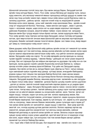 46
Шонхолой салынхаа толгой талд гарч, Бух өвгөн залуур барин, Залуудай ээлтэй
эргийн талд хатгуур барин, Гекvv, Yхvv хоёр салын бөгсөнд урт модоор тулж, салын
хурд нэмvvлж, аль молхоор чимээгvй явахыг оролдоход хойгуур урдуур нь хааяа том
загас энд тэнд цvлхийх чимээ гарч, мөрөн голын хоёр захын шугуй бургасны навч нь
салхинд шуугинан , дайсны эргээс харьтан хvний vнэр нь мэдэгдэмгvй шахам
болсоор нэгэн хэсэг явахад , усны чийг замгийн vнэр ханхлахаас биш , эргийн хvний
vнэр огт мэдэгдэхгvй боллоо. Чингэхэд , таван аянчин сая ядарч , аман ч цангаж,
гэдэс ч өлссөнөө мэдэж, шарх олсон нэг нь шарх өвдөх хорсохыг сая мэдэвч,
дайснаас бvрмөсөн холдож, аюулгvй айван тайван хvрэх юмсан гэж залуураа
барьсан өвгөн Бух тулуур модоо голын ёроол хатгаж, салаа хурдлуулж яваа Гекvv,
Yхvv хоёр эргийн талд тэмтрэн хатгаж яваа Залуудай, салын толгойд хатгуураар
хатгаж, эрэг мөргvvлэхгvйг хичээж яваа Шонхолой цөм их аюулаас мултарсандаа
хатуужиж, биеийн чилэхийг юмнаа тоохгvй явлаа. Дараа энэ таван хvнд, ямар явдал
урт замд нь тохиолдохыг хойд хэсэгт vзнэ vv
Шөнө дундаас хойш Бух Шонхолой хоёр дайсны эргийн зvгээс огт чимээгvй тул нөгөө
гурвыгаа амарч унт гэж хэвтvvлээд, өмнөд нангиа аймгийн нутгийн захаас эхлэн одоо
хvртэл зовлон жаргалангаа хамтатгасан хоёр найз, vvр цайтал ээлжлэн залуурдаж
явлаа. Залуудайн нойр нэн сэргэг. Yе vе хоёр өвгөдийн дvнгэр ярилцах нь чихэнд
тусавч өдрийн тулаанд ядраад, “ зөөлөн бөхөд “ дийлдэж нэг хэсэг ухаан мэдээгvй
унтаад бас нэг сэрэхдээ Бух ав хоёрын юм ярилцах нь дуулдавч тэр хоёр хvн юv гэж
ярилцаж, юугаа дурсан vvрийн шөнийн бvрэнхvйд хэлэлцэж байгаа нь нойрын
эрхээр хvvгийн ухаан санаанд орохгvй байлаа. Yvр цайх vес Залуудай сэрээд
харваас, Бух өвгөн унтаж ав нь залуур барин суув. Дэргэд нь Гекvv салын хажууд
суун хавчаахай нумын годлийн мод цахиур хутгаар засаж, өчигдрийн байлдаанд
алдсан сумын тоог гvйцээх гэж оролдож байгаа бололтой, зорж зассан модоо
Шонхолойд шалгуулан vзvvлж, зэв суулгахад бэлэн болсон нилээд мод хажуудаа
тавьжээ. Залуудай өндийж босоод, авынхаа дэргэд очиж халаагийн нь авч залууры
нь барин голын хоёр захыг хөвөөлөн ургасан бургас шугуйд vvрийн салхи шуугинан
, урсгал ус vелзэн, хөлгvй гvнзгий газар мэлтийн харлаж дороос нь ус ундрах адил
цалгилах байдлыг харж, богширго бялзуухайн жиргэх чимээ сонсон явтал vvрийн
туяа татаж, тэнгэр маш цэлмэг, таатай сайханд усны шувуу сvрэг сvргээр дайралдан
салаас нэг их айхгvй зөвхөн замаас нь холдосхийн зайлах ажээ. Чингэж явтал нэг
хадан хошуу vзэгдэж, хэдэн гуя онгоц шиг юм холоос харагдсанд эмээж, бас
дайсагнах омогтон тосуузай хэмээн, унтагсадыг сэрээтэл, хадан хушууны ёроолоос
хvний бараа харагдлаа. Сал хараад, зарим нь гуя онгоцны зvг, зарим нь отог уруугаа
гvйх нь vзэгдэхэд, таван аянчин баахан эмээсхийж, дахин тулалдах хэргэ гарав уу?
гэж салаа нөгөө эргийн зvг залсхийтэл, хадан хушуу ч ойртлоо. Эрэг дээр эрэгтэй,
эмэгтэй хvн, хvvхэд шуухад цуглаж даллаж эхэллээ. Холоос харахад гартаа зэр
зэмсэггvй, халдах довтлох санаагvй мэт тул аянчны санаа амсхийж, найхсаг
байдалтай даллахад нь аргагvй салаа эргийн зvг залав. Загасны элдсэн арьсаар
хувцас хунар хийсэн хvрэн улаан царайтай, эрэгтэй эмэгтэй хvн vл мэдэгдэх vгээр
юм хэлж, хэдэн чийрэг эрс, гуя онгоцноос том том хилим барин авчирч дайлах
санаатай тун элэгсэг байхад Бух өвгөн,
- Хvн гэдэг ийм л байх ёстой юм даа. Хэл мэдэхгvй өөр омгийн хvн гэсэн ч хvн
 