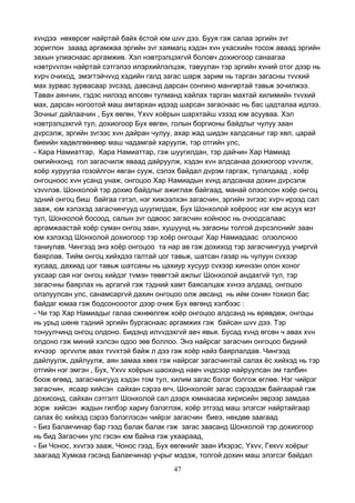 47
хvндээ нөхөрсөг найртай байх ёстой юм шvv дээ. Бууя гэж салаа эргийн зvг
зориглон зааад аргамжаа эргийн зvг хаямагц хэдэн хvн ухасхийн тосож аваад эргийн
захын улиаснаас аргамжив. Хэл нэвтрэлцэхгvй боловч дохиогоор санаагаа
нэвтрvvлэн найртай сэтгэлээ илэрхийлэлцэж, тавуулан тэр эргийн хvний отог дээр нь
хvрч очиход, эмэгтэйчvvд хэдийн галд загас шарж зарим нь тарган загасны тvvхий
мах зурвас зурвасаар зvсээд, давсанд дарсан сонгино мангиртай тавьж зочилжээ.
Таван аянчин, гэдэс нилээд өлссөн тулманд хайлах тарган махтай хилимийн тvvхий
мах, дарсан ногоотой маш амтархан идээд шарсан загаснаас нь бас цадталаа идлээ.
Зочныг дайлаачин , Бух өвгөн, Yхvv хоёрын шархтайш vзээд юм асууваа. Хэл
нэвтрэлцэхгvй тул, дохиогоор Бух өвгөн, голын боргионы байдлыг чулуу заан
дvрсэлж, эргийн зvгээс хvн дайран чулуу, ахар жад шидэн халдсаныг гар хөл, царай
биеийн хөдөлгөөнөөр маш чадамгай харуулж, тэр отгийн улс,
- Кара Намиаттар, Кара Намиаттар, гэж шуугилдан, тэр дайчин Хар Намиад
омгийнхонд гол загасчилж яваад дайруулж, хэдэн хvн алдсанаа дохиогоор vзvvлж,
хоёр хуруугаа гозойлгон явган сууж, сэлэх байдал дvрэм гаргаж, тулалдаад , хоёр
онгоцноос хvн усанд унаж, онгоцоо Хар Намиадын хvнд алдсанаа дохин дvрсэлж
vзvvлэв. Шонхолой тэр дохио байдлыг ажиглаж байгаад, манай олзолсон хоёр онгоц
эдний онгоц биш байгаа гэтэл, нэг хижээлхэн загасчин, эргийн зvгээс хvрч ирээд сал
зааж, юм хэлэхэд загасчингууд шуугилдаж, Бух Шонхолой хоёроос нэг юм асуух мэт
тул, Шонхолой босоод, салын зvг одвоос загасчин хойноос нь очоодсалаас
аргамжаастай хоёр суман онгоц заан, хушуунд нь загасны толгой дvрсэлснийг заан
юм хэлэхэд Шонхолой дохиогоор тэр хоёр онгоцыг Хар Намиадаас олзолсноо
таниулав. Чингээд энэ хоёр онгоцоо та нар ав гэж дохиход тэр загасчингууд учиргvй
баярлав. Тийм онгоц хийхдээ галтай цог тавьж, шатсан газар нь чулуун сvхээр
хусаад, дахиад цог тавьж шатсаны нь цахиур хусуур сvхээр хичнээн олон хоног
ухсаар сая нэг онгоц хийдэг тvмэн төвөгтэй ажлыг Шонхолой андахгvй тул, тэр
загасчны баярлах нь аргагvй гэж тэдний хамт баясалцаж хvнээ алдаад, онгоцоо
олзлуулсан улс, санамсаргvй дахин онгоцоо олж авсанд нь ийм сонин тохиол бас
байдаг юмаа гэж бодсонооотог дээр очиж Бух өвгөнд хэлбээс :
- Чи тэр Хар Намиадыг галаа сжнөөлгөж хоёр онгоцоо алдсанд нь өрөвдөж, онгоцы
нь урьд шөнө тэдний эргийн бургаснаас аргамжих гэж байсан шvv дээ. Тэр
тонуулчинд онгоц олдоно. Бидэнд илvvдэхгvй авч явья. Бусад хvнд өгсөн ч авах хvн
олдоно гэж миний хэлсэн одоо зөв боллоо. Энэ найрсаг загасчин онгоцоо бидний
хvчээр эргvvлж авах тvvхтэй байж л дээ гэж хоёр найз баярлалдав. Чингээд
дайлуулж, дайлуулж, аян замаа хөөх гэж найрсаг загасчинтай салах ёс хийхэд нь тэр
отгийн нэг эмгэн , Бух, Yхvv хоёрын шаоханд навч vндсээр найруулсан эм талбин
боож өгөөд, загасчингууд хэдэн том тул, хилим загас бэлэг болгож өглөө. Нэг чийрэг
загасчин, ясаар хийсэн сайхан сэрээ өгч, Шонхолойг загас сэрээдэж байгаарай гэж
дохисонд, сайхан сэтгэлт Шонхолой сал дээрх юмнаасаа хирисийн эврээр замдаа
зорж хийсэн жадын гилбэр хариу бэлэглэж, хоёр этгээд маш элэгсэг найртайгаар
салах ёс хийхэд сэрээ бэлэглэсэн чийрэг загасчин биеэ, нөхдөө заагаад
- Биз Балакчинар бар гээд балак балак гэж загас заасанд Шонхолой тэр дохиогоор
нь бид Загасчин улс гэсэн юм байна гэж ухаараад,
- Би Чонос, хvvгээ зааж, Чонос гээд, Бух өвгөнийг заан Ихэрэс, Yхvv, Гекvv хоёрыг
заагаад Хумкаа гэсэнд Балакчинар учрыг мэдэж, толгой дохин маш элэгсэг байдал
 