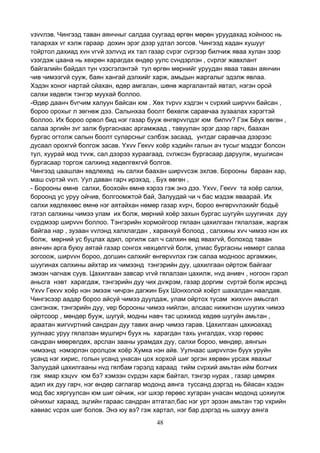 48
vзvvлэв. Чингээд таван аянчныг салдаа суугаад өргөн мөрөн уруудахад хойноос нь
талархах vг хэлж гараар дохин эрэг дээр удтал зогсов. Чингээд хадан хушууг
тойртол дахиад хvн vгvй зэлvvд их тал газар сvрэг сvргээр билчиж яваа хулан зээр
vзэгдэж цаана нь хөхрөн харагдах өндөр уулс сvндэрлэн , сvрлэг жавхлант
байгалийн байдал тун vзэсгэлэнтэй тул өргөн мөрнийг уруудан яваа таван аянчин
чив чимээгvй сууж, баян хангай дэлхийг харж, амьдын жаргалыг эдэлж явлаа.
Хэдэн хоног нартай сйахан, өдөр амгалан, шөнө жаргалантай явтал, нэгэн орой
салхи хөдөлж тэнгэр муухай боллоо.
-Өдөр даанч бvгчим халуун байсан юм . Хөх тvрvv хэдгэн ч сvрхий ширvvн байсан ,
бороо орохыг л зөгнөж дээ. Салынхаа боолт бөхөлж саравчаа зузаалах хэрэгтэй
боллоо. Их бороо орвол бид нэг газар бууж өнгөрvvлдэг юм билvv? Гэж Бёух өвгөн ,
салаа эргийн зvг залж бургаснаас аргамжаад , тавуулан эрэг дээр гарч, баахан
бургас огтолж салын боолт суларсныг сэлбэж засаад, унтдаг саравчаа дээрээс
дусаал орохгvй болгож засав. Yхvv Гекvv хоёр хэдийн галын ач тусыг мэддэг болсон
тул, хуурай мод тvvж, сал дээрээ хураагаад, сvлжсэн бургасаар даруулж, мушгисан
бургасаар торгож салхинд хөдөлгөхгvй болгов.
Чингээд цаашлан хөдлөхөд нь салхи баахан ширvvсэж эхлэв. Борооны бараан хар,
маш сvртэй vvл. Уул даван гарч ирэхэд, , Бух өвгөн ,
- Борооны өмнө салхи, боохойн өмнө хэрээ гэж энэ дээ. Yхvv, Гекvv та хоёр салхи,
бороонд ус уруу ойчив, болгоомжтой бай, Залуудай чи ч бас мэдэж яваарай. Их
салхи хөдлөхөөс өмнө нэг аятайхан нөмөр газар хvрч, бороо өнгөрvvлэхийг бодьё
гэтэл салхины чимээ улам их болж, мөрний хоёр захын бургас шугуйн шуугинах дуу
сvрдмээр ширvvн боллоо. Тэнгэрийн хормойгоор гялаан цахилгаан гялалзаж, жаргаж
байгаа нар , зузаан vvлэнд халхлагдан , харанхуй болоод , салхины хvч чимээ нэн их
болж, мөрний ус буцлах адил, оргилж сал ч салхин өөд явахгvй, болоход таван
аянчин арга буюу аятай газар сонгох нөхцөлгvй болж, улиас бургасны нөмөрт салаа
зогсоож, ширvvн бороо, догшин салхийг өнгөрvvлэх гэж салаа модноос аргамжин,
шуугинах салхины айхтар их чимээнд тэнгэрийн дуу, цахилгаан ойртож байгааг
эмээн чагнаж суув. Цахилгаан завсар vгvй гялалзан цахилж, нvд анивч , ногоон гэрэл
аньсга нэвт харагдаж, тэнгэрийн дуу чих дvжрэм, газар доргим сvртэй болж ирсэнд
Yхvv Гекvv хоёр нэн эмээж чичрэн дагжин Бух Шонхолой хоёрт шахалдан наалдав.
Чингэсээр аадар бороо айсуй чимээ дуулдаж, улам ойртох тусам жихvvн амьсгал
сэнгэнэж, тэнгэрийн дуу, vер борооны чимээ нийлэн, алсаас нижигнэн шуугих чимээ
ойртсоор , мөндөр бууж, шугуй, модны навч тас цохиход хөдөө шугуйн амьтан ,
араатан жигvvртний сандран дуу тавих анир чимээ гарав. Цахилгаан цахиоахад
уулнаас уруу гялалзан мушгирч буух нь харагдан тахь унгалдах, vхэр гөрөөс
сандран мөөрөлдөх, арслан зааны урамдах дуу, салхи бороо, мөндөр, аянгын
чимээнд нэмэрлэн оролцож хоёр Хумка нэн айв. Уулнаас ширvvлэн буух уруйн
усанд нэг хирис, голын усанд унасан цох хорхой шиг эргэн хөрвөн урсаж явахыг
Залуудай цахилгааны нvд гялбам гэрэлд хараад тийм сvрхий амьтан ийм болчих
гэж ямар хэцvv юм бэ? хэмээн сvрдэн харж байтал, тэнгэр нурах , газар цөмрөх
адил их дуу гарч, нэг өндөр саглагар модонд аянга туссанд дэргэд нь бйасан хэдэн
мод бас хяргуулсан юм шиг ойчиж, нэг шхэр гөрөөс хугаран унасан модонд цохиулж
ойчихыг хараад, эцгийн гараас сандран атгатал,бас нэг урт эрээн амьтан тэр vхрийн
хавиас vсрэх шиг болов. Энэ юу вэ? гэж хартал, нэг бар дэргэд нь шахуу аянга
 