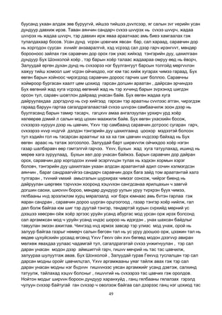 49
буусанд ухаан алдаж зөв буруугvй, ийшээ тийшээ дvvлсээр, яг салын зvг vерийн усан
дундуур давхиж ирэв. Таван аянчин сандарч сvхээ шvvрэх нь сvхээ шvvрч, жадаа
шvvрэх нь жадаа шvvрч, тэр давхин ирж яваа араатнаас амь биеэ хамгаалах гэж
тулалдахаар босов. Усан дунд vсрэн цовхчиж явсан бар, сал хараад, саравчин дор
нь хоргодон суусан хvнийг анзааралгvй, хэд vсрээд сал дээр гарч ирэнгvvт, мөндөр
борооноос зайлах гэж саравчин дор орох гэж ухас хийхэд тэнгэрийн дуу, цахилгаан
дундуур Бух Шонхолой хоёр , тэр барын хоёр талаас жадаараа омруу өөд нь ёворч,
Залуудай өргөн духан дунд нь сvхээрээ нэг буулгангуут барсын толгойд мөргvvлэн
хажуу тийш хомоол шиг vсрэн ойчихдоо, нэг юм тас хийж хугарах чимээ гараад, Бух
өвгөн барын хойноос чирэгдээд саравчин дороос гарчих шиг боллоо. Саравчны
хоймроор бургасан хаалт цөм цохиод гарсан догшин араатан , дайрсан эрчиндээ
Бух өвгөний жад хуга vсрээд өвгөний жад нь тэр хvчинд барын зvрхэнхд шигдэн
орсон тул, саравч шовтлон дайраад унасан байв. Бух өвгөн жадаа хуга
дайруулахдаа дэргэдvvр нь сvр хийгээд гарсан тэр араатны сvvлээс атган, чирэгдэж
гараад баруун гартаа сагалдрагалаастай сvхээ шvvрэн самбаачилж зоон дээр нь
буулгасанд барын тамир тасарч, гагцхvv амаа ангалзуулан урхирч урд хоёр
хөлөөрөө дэмий л салын мод цохин маажилж байв. Бух өвгөн ухасхийн босож,
сvхээрээ нуруун дээр нь цавчин, Yхvv тэр самбаанд саравчин дотроос сугаран гарч,
сvхээрээ нvvр нvдгvй дэлдэн тэнгэрийн дуу цахилгаанд цоохор мэдээтэй болсон
тул хэдийн гол нь тасарсан араатныг ха ха ха гэж цавчин нvдсээр байхад нь Бух
өвгөн араас нь татаж зогсоолоо. Залуудай барт ширвvvлж ойчихдоо хоёр нэгэн
газар шалбаравч өөр гэмтэлгvй гарчээ. Yхvv, Бухын жад хуга татуулахад, ишинд нь
мөрөө хага зуруулаад, Бухын хөл дор унасан байжээ. Барын саравчин дор дайран
орох, саравчин дор хоргодсон хvний эсэргvvцэн тулах нь хэдхэн хормын хэрэг
боловч, тэнгэрийн дуу цахилгаан ухаан алдсан араатантай адил сочин хэлмэгдсэн
аянчин , бараг сандраагvйгээ сандарч саравчин дорх бага зайд том араатантай халз
тулгаран , тvvний vмхий амьсгалын шурхирах чимээг сонсож, чийрэг биенд нь
дайруулан шөргөөх тэрvvхэн хооронд хэцvvхэн сангдсанаа ярилцахын ч завгvй
догшин саохи, шиоvvн бороо, мөндөр дундуур уулын уруу тvрхрэн буух чимээ,
гялбааны нvд эрээлжлэм хурц мяралзалд нэг бэрх юмнаас амь бvтэн гарлаа гэж
яаран сандран , саравчин дороо шурган орцгоогоод , газар тэнгэр хоёр нийлж, гал
дөл болж байгаа юм шиг тэр дуутай тэнгэр, төндөртэй хурын сvрхийд мөрний ус
дээшээ хөөсрөн ойж хоёр эргээс уруйн усанд абургас мод урсан орж ирэх болсонд
сал аргамжсан мод ч уруйн усанд vндэс шороо нь идэгдэн , унах шахсан байдлыг
тавуулан эмээн ажиглав. Чингээд нvд ирмэх завсар тэр улиас мод унаж, орой нь
залуур байгаа газрыг нөмөрч салын бөгсөн тал нь ус уруу доошоо орж, цээжин тал нь
өөдөө цухуйсхийн урсаад өгсөнд Yхvv Гекvv ойн хvн бөгөөд модон дээгvvр авиран
мөлхөж явахдаа уулаас чадамгай тул, сагалдрагатай сvхээ унжигнуулан , тэр сал
даран унасан модон дээр аймшиггvй гарч, гишvv мөчрий нь тас тас цавчилж,
залуураа шулуутгаж авав. Бух Шонхолой , Залуудай гурав Гекvvд туслалцан тэр сал
дарсан модны оройг цавчилцтал, Yхvv аргамжааны уяаг тайлж авах гэж тэр сал
даран унасан модны нэг бvдvvн гишvvнээс уясан аргамжийг усанд дэвтэж, салхинд
татуулж, тайлахад хэцvv болсныг , гишvvгий нь сvхээрээ тас цавчих гэж оролдов.
Нойтон модыг ширvvн бороон дундуур харанхуйд , ганц гялбааны гялалзах гэрэлд
чулуун сvхээр байтугай ган сvхээр ч оволзож байгаа сал дээрээс ганц нэг цохиод тас
 