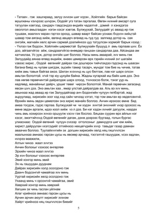 5
- Татаач . гэж хашгираад, залуу хvvхэн шиг vсрэн , Хойлгийн барьж байсан
мушгианы vзvvрээс шvvрэн, Оодойг угз татан гаргалаа. Өвгөн нvхний амсарт суга
татуулан хэвтээд, сандарч тэвдсэндээ өндийх чадалгvй , дэмий л хэнхдэгээ
оволзтол амьсгаадан нэгэн хэсэг хэвтэв. Булжуухай, Залуудайг ус аваад ир гэж
тушааж, жаалхvv яаран гэртээ ороод, шавар ваарт байсан уснаас бvдvvн хийцтэй
шавар том аяганд хийж, өвгөнд авцарч өгөхөд нь гуд гуд залгиад дотор нь сая
онгойж, магнайн хөлс арчин сармай дээлийнхээ цуу татуулсан хормойг барьж vзээд :
- Yхлээ гэж бодсон. Хойлгийн шөрмөстэй Булжуухайн бушууд л амь гарлаав шvv. Ёх
доо, айгаагvйгээ айж, сандраагvйгээ өнөөдөр ганцхан сандарлаа даа. Айсандаа ам
хатчихлаа. Ус ууж, дотор онгойх шиг боллоо. Насы минь аваарай, хvv минь гэж
Залуудайд аянаа өгөөд өндийж, өнөөх цөмөрсөн өрх гэрийн нvхний зvг шагайж
vзвээс хирис , Оодой өвгөнийг дайрах гэж дошгирон тийчлэхдээ гэдсэнд нь шаасан
багана биед нь чулам шигдэж, эцсийн тамир тасарч, мундаг том бие нь чичив, татав
хийж амь тавьж байгаа ажээ. Шилэн хvзvvнд нь цус бялтаж, лав нэг шарх олсон
амьтан бололтой. vгvй тэр юу цухуйж байна. Жадны хугархай иш байх шив дээ. Энэ
лав нөгөө гөрөөчинтэй дайралдаж шарх олоод, тvvнээсээ болж, тэнэг уур нь
хөдлөөд, манайхныг дайрч, уршиг төвөг чирсэн бололтой. Манай гөрөөчин загасанд
явсан шvv дээ. Энэ амьтан хаа , ямар улстай дайралдав аа. Аль вэ хvv минь,
авынхаа жад аваад ир гэж Залуудайгаар анч Бодонгийн чулуун гилбэртэй, жад
ацруулаад, хирисийн зоог хэд хэд сайн чичээд vзтэл, тэр том амьтан ер хөдөлсөнгvй.
Өрхийн минь эвдэн цөмөлсөн энэ хирис манайх боллоо. Анчин ирэхээс өмнө бид
амаа тосдож, гэдэс гарлаа. Булжуухай чи чи хэдэн хvнтэй энvvнийг vнэр орохоос нь
өмнө эвдэн аргалж, идээ хоол хийж vз л дээ. Би нэг хэдэн хvнийг дагуулж, наадах
чинь амь хохирсон хvнээ оршуулж vзсvv гэж бослоо. Бяцхан суурин өрх айлын нэг
хэсэг, эмэгтэйчvvд Оодой өвгөнийг дагаж, дэнж дээрээс буугаад, голын бургас
улиаснаас Оодой өвгөний чулуун сvхээр огтолсоныг дамнуурга шиг юм хийж,
хирист дайруулан vхэгсэдийг отгийнхоо нөхцөгчдийн хvvр тавьдаг газар дамнан
аваачих боллоо. Туулайхvvгийн эх догшин хирисийн хөлд няц гишгvvлсэн
жаалынхаа амнаас гарсан цусы нь өвсөөр арчаад, тэсгэлгvй гашуудаж, vсээ задлан,
нvvрээ маажилж,
Алгын чинээ жаал хvvгээ
Анчин болохыг vзэхээс өнгөрлөө
Эрхийн чинээ жаал хvvгээ
Эр хvн болохыг vзэхээс өнгөрлөө
Эвий хонгор минь эвий
Эх нь гашуудан дууднам
Дайрах хирисийн хэлд осолдоно гэж
Даанч бодсонгvй чамайгаа хvv минь
Ууртай хирисийн хөлд осолдоно гэж
Ухаанд минь ч орсонгvй чамайгаа, эвий
Хөөрхий хонгор минь хөөрхий
Хөгшин эх чинь гаслан уйлнам
Алаг vрийнхээ амнаас гарсан цусы нь
Арчин арчин аюулт хирисийг зvхнэм
Хайрт vрийнхээ няц гишгvvлсэн биеийг
 