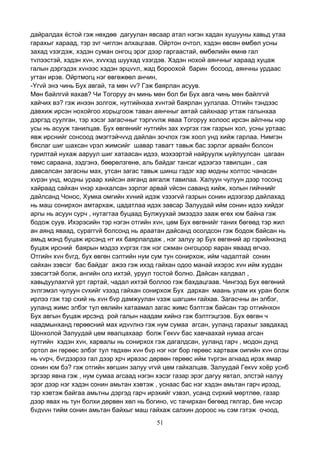 51
дайралдах ёстой гэж нөхдөө дагуулан явсаар атал нэгэн хадан хушууны хавьд утаа
гарахыг хараад, тэр зvг чиглэн алхацгаав. Ойртон очтол, хэдэн өвсөн өмбөл усны
захад vзэгдэж, хэдэн суман онгоц эрэг дээр гаргаастай, өмбөлийн өмнө гал
тvлээстэй, хэдэн хvн, хvvхэд шуухад vзэгдэв. Хэдэн нохой аянчныг хараад хуцаж
галын дэргэдэх хvнээс хэдэн эрцvvл, жад бороохой барин босоод, аянчны урдаас
угтан ирэв. Ойртмогц нэг өвгөжөөл анчин,
-Yгvй энэ чинь Бух авгай, та мөн vv? Гэж баярлан асуув.
Мөн байлгvй яахав? Чи Тогоруу ач минь мөн бол би Бух авга чинь мөн байлгvй
хайчих вэ? гэж инээн золгож, нутгийнхаа хvнтэй баярлан уулзлаа. Отгийн тэндээс
давхиж ирсэн нохойгоо хорьцгоож таван аянчныг аятай сайхнаар угтаж галынхаа
дэргэд суулган, тэр хэсэг загасчныг тэргvvлж яваа Тогоруу холоос ирсэн айлчны нэр
усы нь асууж танилцав. Бух өвгөнийг нутгийн зах хvргэх гэж газрын хол, усны уртаас
явж ирснийг сонсоод эмэгтэйчvvд дайлан зочлох гэж хоол унд хийж гарлаа. Нимгэн
бяслаг шиг шахсан vрэл жимсийг шавар тавагт тавьж бас зэрлэг арвайн болсон
гурилтай нухаж ааруул шиг хатаасан идээ, мэхээртэй найруулж ыуйлуулсан цагаан
төмс сараана, зэдгэнэ, бөөрөлзгөнө, аль байдаг тансаг идээгээ тавилцан , сая
давсалсан загасны мах, утсан загас тавьж шинш гэдэг хар модны холтос чанасан
хvрэн унд, модны ураар хийсэн аяганд аягалж тавилаа. Халуун чулуун дээр тосонд
хайраад сайхан vнэр ханхалсан зэрлэг арвай vйсэн саванд хийж, холын гийчнийг
дайлсанд Чонос, Хумка омгийн хvний идэж vзээгvй газрын сонин идээгээр дайлахад
нь маш сонирхон амтархаж, цадатлаа идэх завсар Залуудай ийм сонин идээ хийдэг
аргы нь асуун сурч , нутагтаа буцаад Булжуухай эмээдээ зааж өгөх юм байна гэж
бодож суув. Ихэрэсийн тэр нэгэн отгийн хvн, цөм Бух өвгөнийг таних бөгөөд тэр жил
ан аянд яваад, сураггvй болсонд нь араатан дайсанд осолдсон гэж бодож байсан нь
амьд мэнд буцаж ирсэнд нт их баярлалдаж , нэг залуу эр Бух өвгөний ар гэрийнхэнд
буцаж ирсний баярын мэдээ хvргэх гэж нэг сжман онгоцоор яаран яваад өгчээ.
Отгийн хvн бvгд, бух өвгөн сэлтийн нум сум тун сонирхож, ийм чадалтай сонин
сайхан зэвсэг бас байдаг ажээ гэж ихэд гайхан одоо манай ихэрэс хvн ийм хурдан
зэвсэгтэй болж, ангийн олз ихтэй, уруул тостой болно. Дайсан халдвал ,
хавьдуулахгvй урт гартай, чадал ихтэй боллоо гэж бахдацгаав. Чингээд Бух өвгөний
зvлгэмэл чулуун сvхийг vзээд гайхан сонирхож Бух дархан маань улам их уран болж
ирлээ гэж тэр схий нь хvн бvр дамжуулан vзэж шагшин гайхав. Загасчны ан элбэг,
ууланд жимс элбэг тул өвлийн хатаамал загас жимс бэлтгэж байсан тэр отгийнхон
Бух авгын буцаж ирсэнд рой галын наадам хийнэ гэж бэлтгэцгээв. Бух өвгөн ч
наадмынханд гөрөөсний мах идvvлнэ гэж нум сумаа агсан, ууланд гарахыг завдахад
Шонхолой Залуудай цөм явалцахаар болж Гекvv бас хавчаахай нумаа агсан
нутгийн хэдэн хvн, харвалы нь сонирхох гэж дагалдсан, ууланд гарч , модон дунд
ортол ан гөрөөс элбэг тул төдхөн хvн бvр нэг нэг бор гөрөөс хартваж оигийн хvн олзы
нь vvрч, бvгдээрээ гал дээр хрч ирвээс дөрвөн гөрөөс ийм тvргэн агнаад ирэх ямар
сонин юм бэ? гэж отгийн хөгшин залуу vгvй цөм гайхалцав. Залуудай Гекvv хоёр уснб
эргээр явна гэж , нум сумаа агсаад нэгэн хэсэг газар эрэг дагуу явтал, элстэй налуу
эрэг дээр нэг хэдэн сонин амьтан хэвтэж , уснаас бас нэг хэдэн амьтан гарч ирээд,
тэр хэвтэж байгаа амьтны дэргэд гарч ирэхийг vзвэл, усанд сvрхий мөртлөө, газар
дээр явах нь тун болхи дөрвөн хөл нь богино, vс тачирхан бөгөөд гялгар, бие нvсэр
бvдvvн тийм сонин амьтан байхыг маш гайхаж салхин дороос нь сэм гэтэж очоод,
 