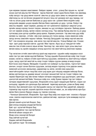 52
сум харвам газраас ажиглаваас байдал гөрөөс атал , усанд бас орших нь юутай
сонин жигтэй амьтан бэ? Махлаг тарган биетэйг vзвэл идэж болох байх гэж зөвлөөд
хоёр залуус тэр урьд өмнө vзээгvй амьтны ус уруу орох замы нь хөндөлсөн хааж
ойртоход нь нэг их ёочиж сандрахгvй гагцхvv ганц нэг урхирах мэт дуу гараад, нэг
том нь элсэн дээр хэвтэж байснаа ус уруу орох гэж цээжин биеэ өндийн хоёр
залуусийн өөдөөс шvдээ ярзайн бөгсөн биеэ чирсхийн ус уруу гулгав. Хоёул тэр
амьтны өөдөөс зэрэг харваж, дахиад нэг нэг сумонилон харвахыг завдтал усны
эргийн захад хvрээд тэнхэл тасран, амнаас нь цус олгойдон тарчилж байхад дахин
нэг нэг харваж алаад, өргөж vзвээс нилээд хvнд. Тэр завсар бусад амьтан нь ус уруу
гулгасаар усан дотор шумбан далд оржээ. Харваж унагасан тэр амьтнаа урд хоёр
хөлөөс нь чирсээр , отгийн ойр хvрч ирэхэд улс тосон ирээд, vvрэн аваачиж хоёр
залуу анчны зэвсгийн чадлыг гайхав. Чингээд Залуудайн тэр ямар нэртэй амьтан
бэ? гэж сонирхон асуухад хав загас гэж нэртэй амьтан. Усанд байдаг юм. Уснаас
гарч эрэг дээр нарлаж хэвтэх дуртай. Мах тарган. Арьс ер ус тавьдаггvй тийм
амьтан гэж отгийн хvмvvс ярьж өглөө. Чингээд тэр хав загас гэдэг усны амьтныг
өвчиж махы нь оройн наадмын олонд идvvлнэ гэж эмэгтэйчvvд ажиллаж гарваа.
Тэр vагасчин отгийн эмэгтэйчvvд орой нар жаргатал vдшийн найр наадмын хоол
хийх гэж тун зав чөлөө муутай байлаа. Тэгээд vдшийн бvрэнхvйгээр хоёр том тvvдэг
асааж, нэгий нь тойрон отгийн эрэгтэйчvvд сууцгааж, нөгөөгий нь эмэгтэйчvvд тойрон
сууж, залуу эрэгтэй эмэгтэй нь хоср тvvдэг тойрон суусан ахмад эгчмэд хvндээ
бэлтгэсэн хоол барив. Өвгөдийн тvvдгийн гол хойморт нь Бух өвгөн, тэргvvтэй таван
аянчин, хvндэт зочин боллон сууцгааж, эхлээд модон торхонд тvvж дарсан жимс,
жимсний шvvснээс амсацгаан, дараагаар нь загас, ангийн мах идэцгээн
эмэгтэйчvvдийн галын тэнд бас хоол унд идэж ууж гvйцээд наадам хийхээр болж,
өвгөд настангууд нь урдаар жишиг vзvvлдэг заншилтай тжл их тvvдэг тойрон гар
гараас барилцан нар зөв галаа тойрон хатирах наадамын дуу дуулалдан, цөм маш
цэнгэлтэй хөгжилтэй байв. Чоносын хоёр хvн, хоёр Хумка төдхөн тэр гал тойрон
хатирах хөдөлгөөнийг сурцгааж, Ихэрэсийн олны адил наадалцаж байтал, хэдэн гуя
онгоцоор өдрийн элч дагалцан Бух өвгөний төрөгсөд ирэлцэж, улам их баяр хөөр
боллоо. Бух өвгөний охин гэж Залуудайн насны нэг хөрслөг бор царайтай, хөөрхөн
торомгор хар нvдтэй, сvрхий сэргэлэн янзын бvсгvй жаал, эх, ах хоёртойгоо ирж Бух
өвгөн бага охиноо баруун хацры нь таалан vнэсээд,
- Чоносын Шонхолой, Ихэрэсийн Бух гэдэг бид хоёр энэ хэдэн жил vхэхээс л бусдыг
vзэж, зовлон жаргалангаа хамтатган, дайсантай мөр зэрэгцэн тулж өнөөдөр хvртэл
явж ирлээ.
Далай ээжий нутагтай Ихэрэс бид
Дая олонд охидоор алдартай билээ
Бай кул нутагтай Ихэрэс бид
Бацгад царайлаг гэж нэртэй билээ
Өнгөтэй айхан охидоо өгч
Өнөр олон зээнэртэй болдог
Хад сайтай нутагтай
Хадам сайтай Ихэрэсийн
Бух дайчин гэдэг би өнөөдөр
 