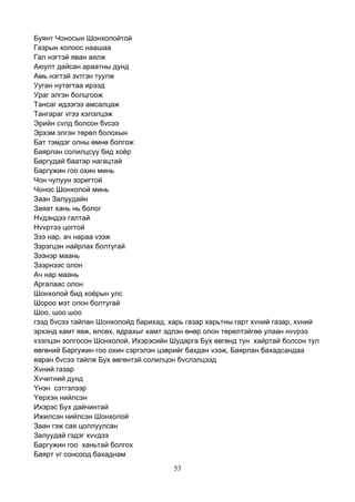 53
Буянт Чоносын Шонхолойтой
Газрын холоос наашаа
Гал нэгтэй яван аялж
Аюулт дайсан араатны дунд
Амь нэгтэй зvтгэн туулж
Ууган нутагтаа ирээд
Ураг элгэн болцгоож
Тансаг идээгээ амсалцаж
Тангараг vгээ хэлэлцэж
Эрийн сvлд болсон бvсээ
Эрхэм элгэн төрөл болохын
Бат тэмдэг олны өмнө болгож
Баярлан солилцсуу бид хоёр
Баргудай баатар нагацтай
Баргужин гоо охин минь
Чон чулуун зоригтой
Чонос Шонхолой минь
Заан Залуудайн
Заяат хань нь болог
Нvдэндээ галтай
Нvvртээ цогтой
Зээ нар, ач нараа vзэж
Зэрэгцэн найрлах болтугай
Зээнэр маань
Зээрнээс олон
Ач нар маань
Аргалаас олон
Шонхолой бид хоёрын улс
Шороо мэт олон болтугай
Шоо, шоо шоо
гээд бvсээ тайлан Шонхолойд барихад, харь газар харьтны гарт хvний газар, хvний
эрхэнд хамт явж, өлсөх, ядрахыг хамт эдлэн өнөр олон төрөлтэйгөө улаан нvvрээ
vзэлцэн золгосон Шонхолой, Ихэрэсийн Шударга Бух өвгөнд тун хайртай болсон тул
өвгөний Баргужин гоо охин сэргэлэн цэврийг бахдан vзэж, Баярлан бахадсандаа
яаран бvсээ тайлж Бух өвгөнтэй солилцон бvслэлцээд
Хvний газар
Хvчитний дунд
Yнэн сэтгэлээр
Yерхэн нийлсэн
Ихэрэс Бух дайчинтай
Ижилсэн нийлсэн Шонхолой
Заан гэж сая цоллуулсан
Залуудай гэдэг хvvдээ
Баргужин гоо ханьтай болгох
Баярт vг сонсоод бахаднам
 